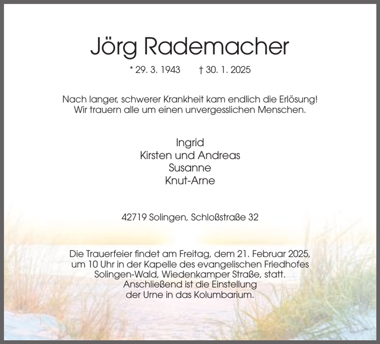 <p>Jörg Rademacher<br />* 29. 3. 1943</p><p>† 30. 1. 2025</p><p>Nach langer, schwerer Krankheit kam endlich die Erlösung!<br />Wir trauern alle um einen unvergesslichen Menschen.</p><p>Ingrid<br />Kirsten und Andreas<br />Susanne<br />Knut-Arne</p><p>42719 Solingen, Schloßstraße 32</p><p>Die Trauerfeier findet am Freitag, dem 21. Februar 2025,<br />um 10 Uhr in der Kapelle des evangelischen Friedhofes<br />Solingen-Wald, Wiedenkamper Straße, statt.<br />Anschließend ist die Einstellung<br />der Urne in das Kolumbarium.</p>