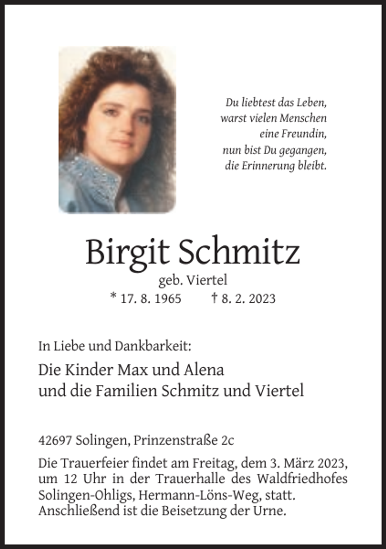 <p>Du liebtest das Leben,<br />warst vielen Menschen<br />eine Freundin,<br />nun bist Du gegangen,<br />die Erinnerung bleibt.</p><p>Birgit Schmitz<br />geb. Viertel<br />* 17. 8. 1965<br />† 8. 2. 2023</p><p>In Liebe und Dankbarkeit:</p><p>Die Kinder Max und Alena<br />und die Familien Schmitz und Viertel<br />42697 Solingen, Prinzenstraße 2c<br />Die Trauerfeier findet am Freitag, dem 3. März 2023,<br />um 12 Uhr in der Trauerhalle des Waldfriedhofes<br />Solingen-Ohligs, Hermann-Löns-Weg, statt.<br />Anschließend ist die Beisetzung der Urne.</p>