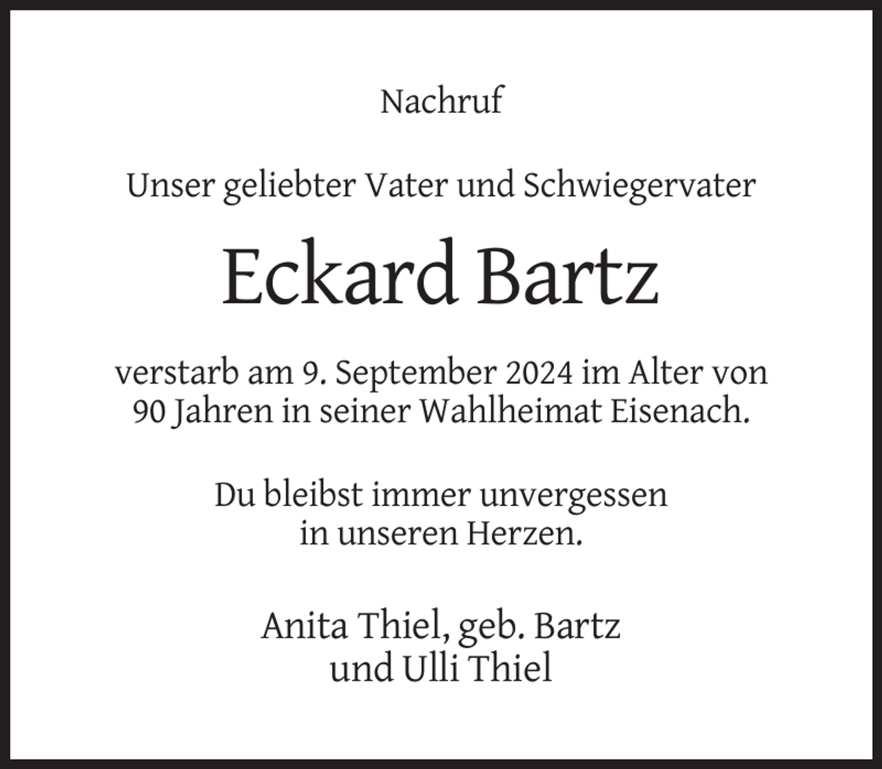 <p>Nachruf<br />Unser geliebter Vater und Schwiegervater</p><p>Eckard Bartz<br />verstarb am 9. September 2024 im Alter von<br />90 Jahren in seiner Wahlheimat Eisenach.<br />Du bleibst immer unvergessen<br />in unseren Herzen.</p><p>Anita Thiel, geb. Bartz<br />und Ulli Thiel</p>