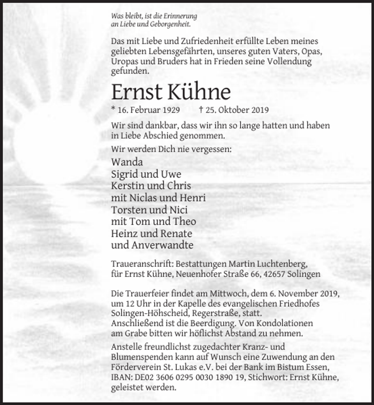 <p>Was bleibt, ist die Erinnerung<br />an Liebe und Geborgenheit.</p><p>Das mit Liebe und Zufriedenheit erfüllte Leben meines<br />geliebten Lebensgefährten, unseres guten Vaters, Opas,<br />Uropas und Bruders hat in Frieden seine Vollendung<br />gefunden.</p><p>Ernst Kühne<br />* 16. Februar 1929</p><p>† 25. Oktober 2019</p><p>Wir sind dankbar, dass wir ihn so lange hatten und haben<br />in Liebe Abschied genommen.<br />Wir werden Dich nie vergessen:</p><p>Wanda<br />Sigrid und Uwe<br />Kerstin und Chris<br />mit Niclas und Henri<br />Torsten und Nici<br />mit Tom und Theo<br />Heinz und Renate<br />und Anverwandte<br />Traueranschrift: Bestattungen Martin Luchtenberg,<br />für Ernst Kühne, Neuenhofer Straße 66, 42657 Solingen<br />Die Trauerfeier findet am Mittwoch, dem 6. November 2019,<br />um 12 Uhr in der Kapelle des evangelischen Friedhofes<br />Solingen-Höhscheid, Regerstraße, statt.<br />Anschließend ist die Beerdigung. Von Kondolationen<br />am Grabe bitten wir höflichst Abstand zu nehmen.<br />Anstelle freundlichst zugedachter Kranz- und<br />Blumenspenden kann auf Wunsch eine Zuwendung an den<br />Förderverein St. Lukas e.V. bei der Bank im Bistum Essen,<br />IBAN: DE02 3606 0295 0030 1890 19, Stichwort: Ernst Kühne,<br />geleistet werden.</p>