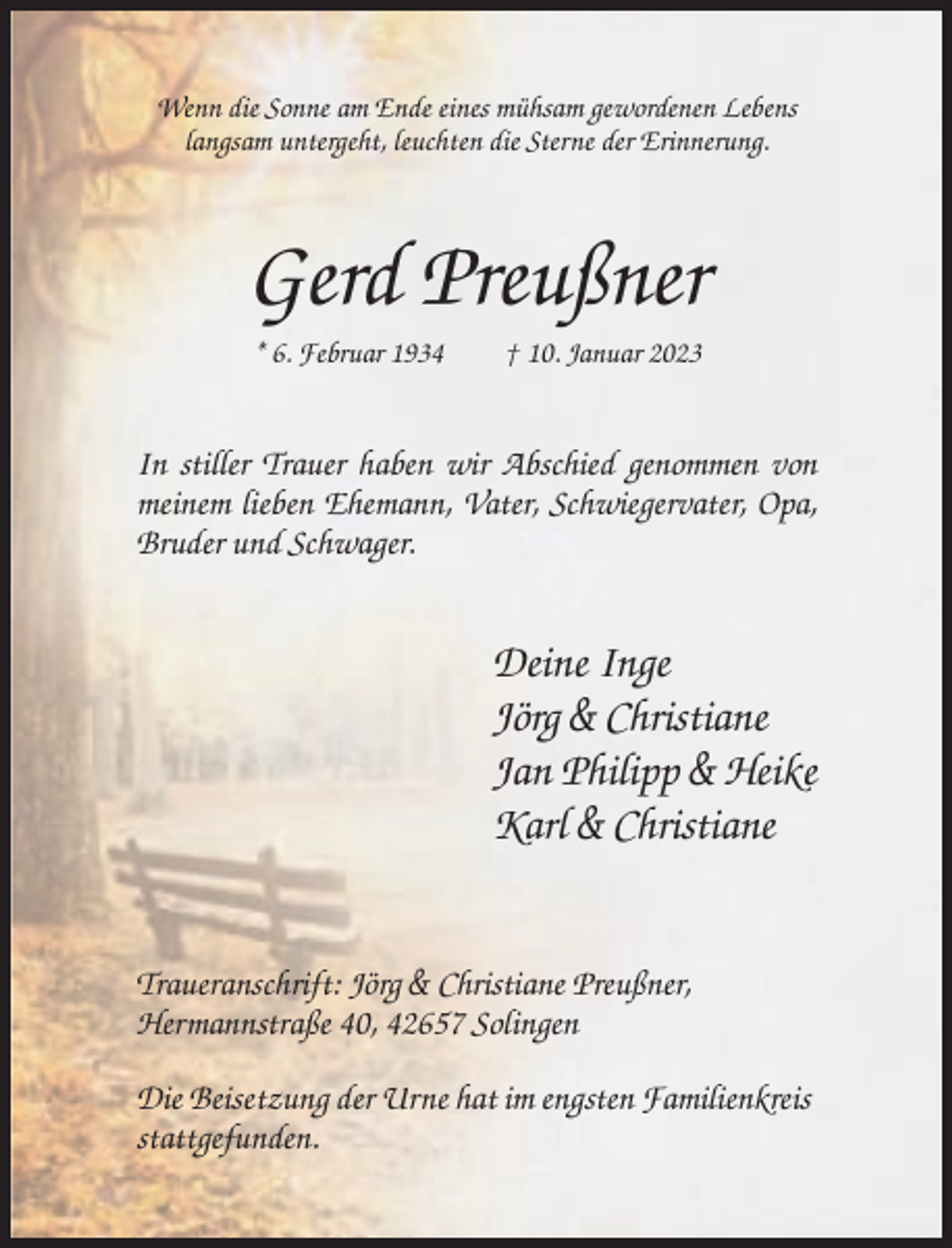 <p>Wenn die Sonne am Ende eines mühsam gewordenen Lebens<br />langsam untergeht, leuchten die Sterne der Erinnerung.</p><p>Gerd Preußner<br />* 6. Februar 1934</p><p>† 10. Januar 2023</p><p>In stiller Trauer haben wir Abschied genommen von<br />meinem lieben Ehemann, Vater, Schwiegervater, Opa,<br />Bruder und Schwager.</p><p>Deine Inge<br />Jörg &amp; Christiane<br />Jan Philipp &amp; Heike<br />Karl &amp; Christiane</p><p>Traueranschrift: Jörg &amp; Christiane Preußner,<br />Hermannstraße 40, 42657 Solingen<br />Die Beisetzung der Urne hat im engsten Familienkreis<br />stattgefunden.</p>