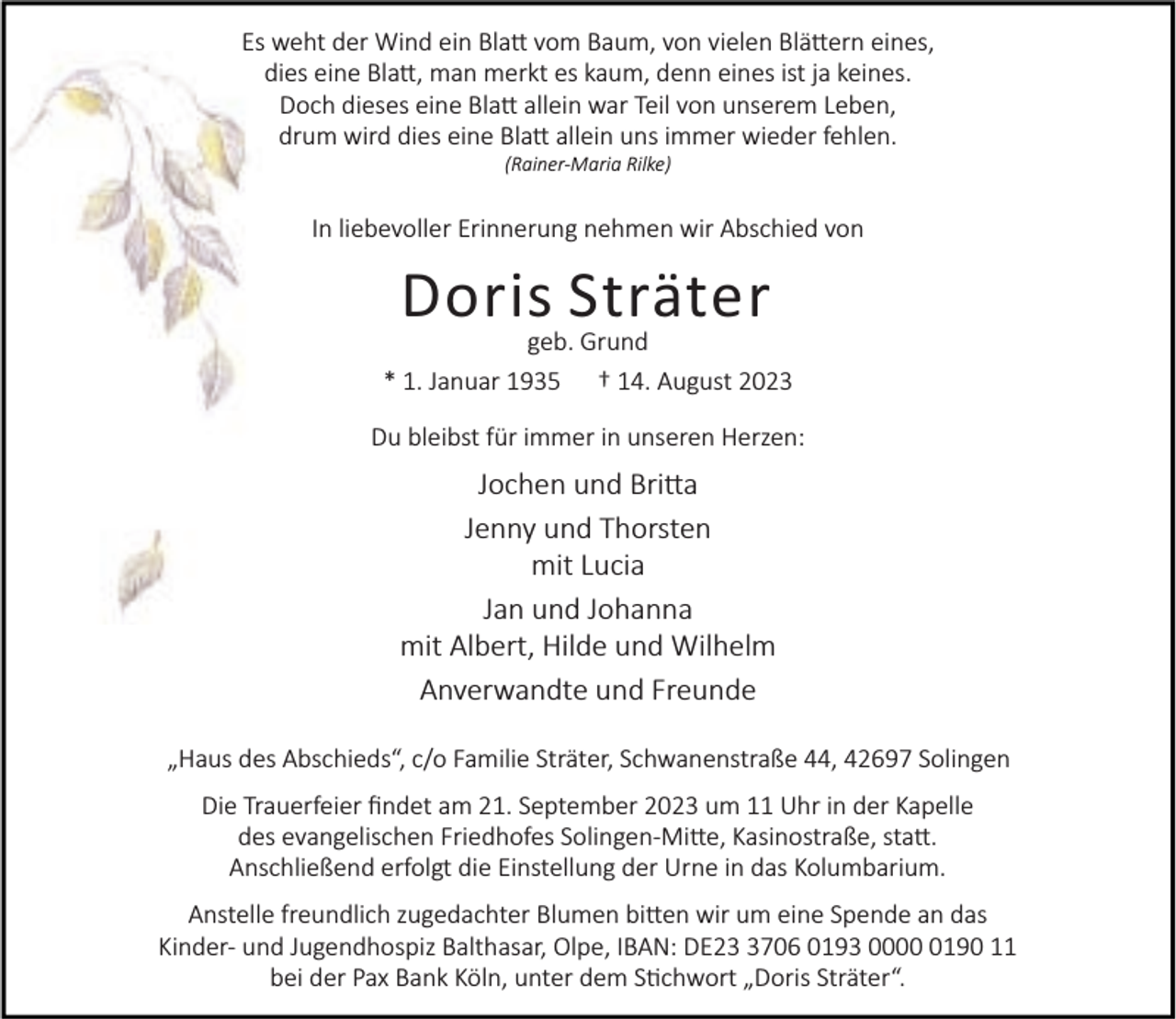 <p>Es weht der Wind ein Bla vom Baum, von vielen Blä ern eines,<br />dies eine Bla , man merkt es kaum, denn eines ist ja keines.<br />Doch dieses eine Bla allein war Teil von unserem Leben,<br />drum wird dies eine Bla allein uns immer wieder fehlen.<br />(Rainer-Maria Rilke)</p><p>In liebevoller Erinnerung nehmen wir Abschied von</p><p>Doris Sträter</p><p>geb. Grund<br />* 1. Januar 1935 † 14. August 2023<br />Du bleibst für immer in unseren Herzen:</p><p>Jochen und Bri a<br />Jenny und Thorsten<br />mit Lucia<br />Jan und Johanna<br />mit Albert, Hilde und Wilhelm<br />Anverwandte und Freunde<br />„Haus des Abschieds“, c/o Familie Sträter, Schwanenstraße 44, 42697 Solingen<br />Die Trauerfeier ﬁndet am 21. September 2023 um 11 Uhr in der Kapelle<br />des evangelischen Friedhofes Solingen-Mi e, Kasinostraße, sta .<br />Anschließend erfolgt die Einstellung der Urne in das Kolumbarium.<br />Anstelle freundlich zugedachter Blumen bi en wir um eine Spende an das<br />Kinder- und Jugendhospiz Balthasar, Olpe, IBAN: DE2706 0193 000190 11<br />bei der Pax Bank Köln, unter dem S chwort „Doris Sträter“.</p>