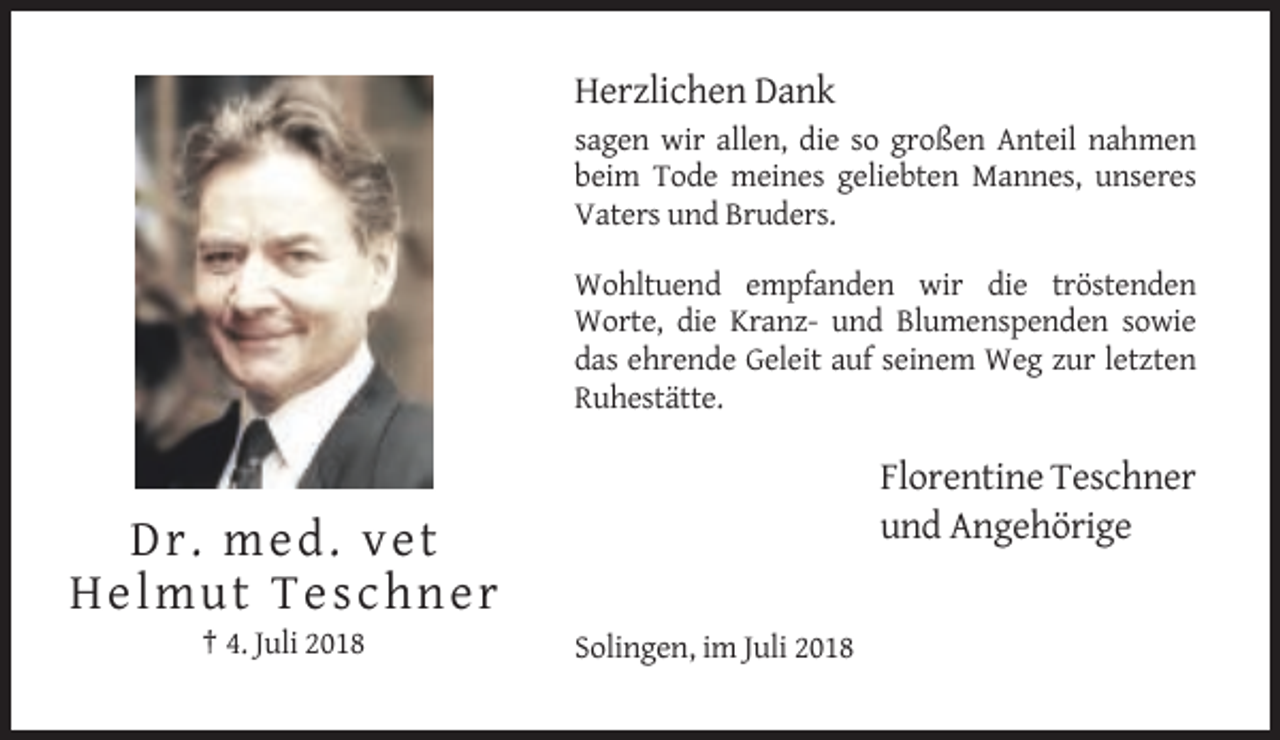 <p>Herzlichen Dank<br />sagen wir allen, die so großen Anteil nahmen<br />beim Tode meines geliebten Mannes, unseres<br />Vaters und Bruders.<br />Wohltuend empfanden wir die tröstenden<br />Worte, die Kranz- und Blumenspenden sowie<br />das ehrende Geleit auf seinem Weg zur letzten<br />Ruhestätte.</p><p>Florentine Teschner<br />und Angehörige</p><p>Dr. med. v e t<br />He lm ut Teschn e r<br />† 4. Juli 2018</p><p>Solingen, im Juli 2018</p>