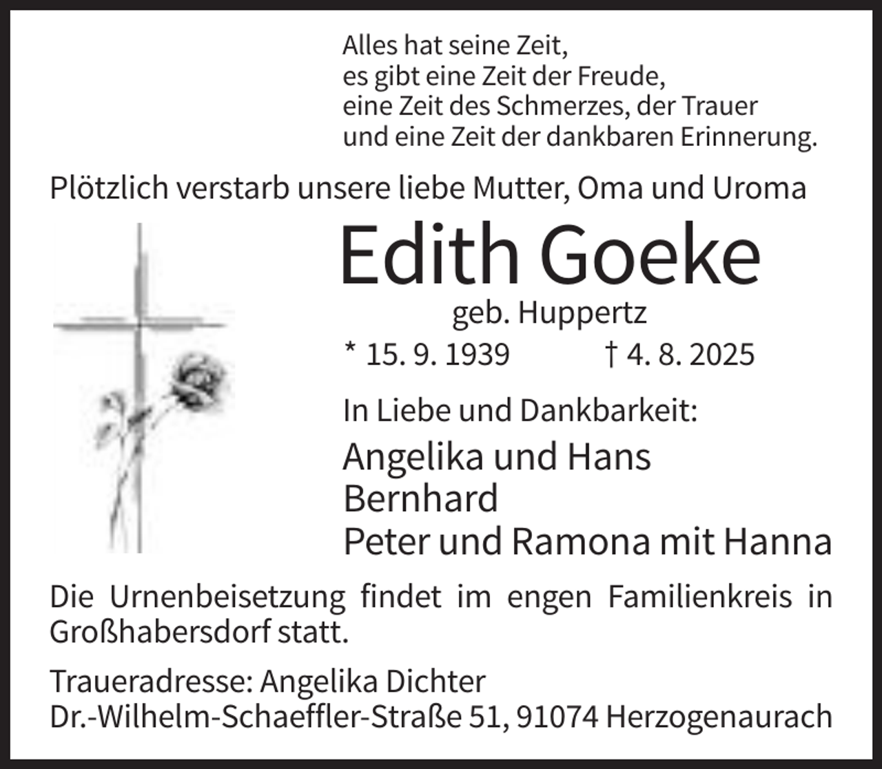 <p>Alles hat seine Zeit,<br />es gibt eine Zeit der Freude,<br />eine Zeit des Schmerzes, der Trauer<br />und eine Zeit der dankbaren Erinnerung.</p><p>Plötzlich verstarb unsere liebe Mutter, Oma und Uroma</p><p>Edith Goeke<br />geb. Huppertz<br />* 15. 9. 1939<br />† 4. 8. 2025</p><p>In Liebe und Dankbarkeit:</p><p>Angelika und Hans<br />Bernhard<br />Peter und Ramona mit Hanna<br />Die Urnenbeisetzung findet im engen Familienkreis in<br />Großhabersdorf statt.<br />Traueradresse: Angelika Dichter<br />Dr.-Wilhelm-Schaeffler-Straße 51, 91074 Herzogenaurach</p>