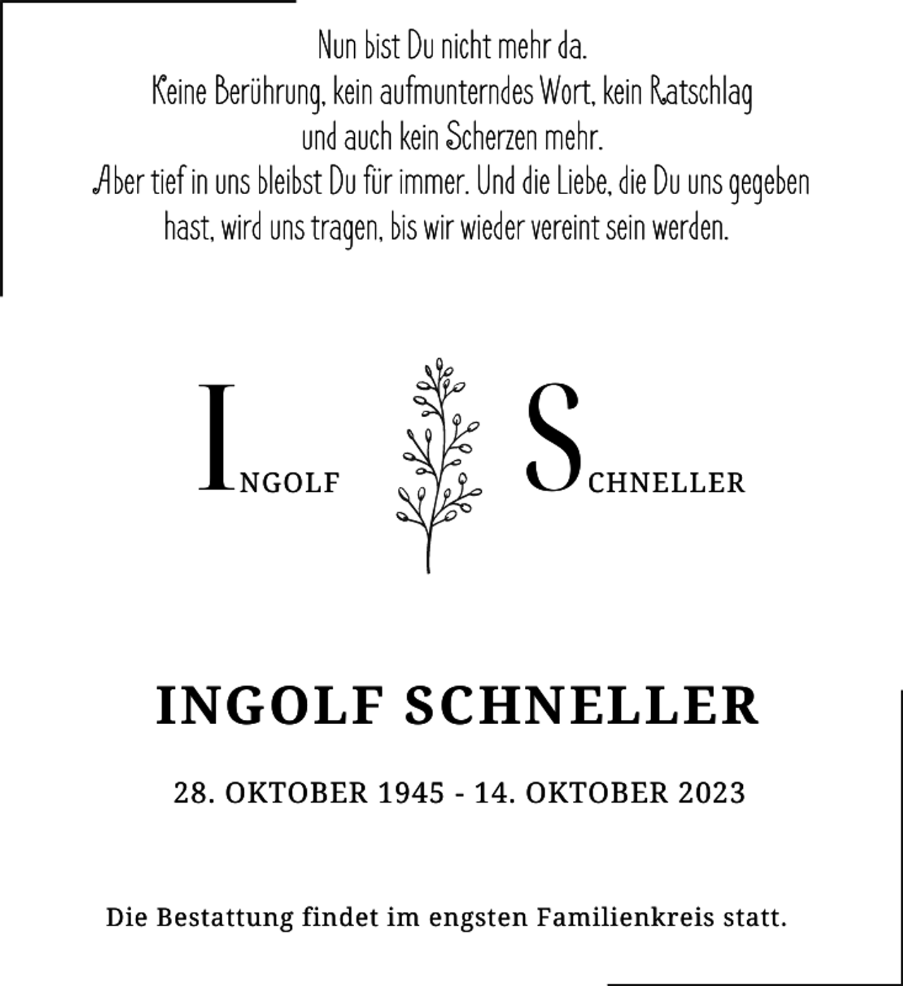 <p>Nun bist Du nicht mehr da.<br />Keine Berührung, kein aufmunterndes Wort, kein Ratschlag<br />und auch kein Scherzen mehr.<br />Aber tief in uns bleibst Du für immer. Und die Liebe, die Du uns gegeben<br />hast, wird uns tragen, bis wir wieder vereint sein werden.</p><p>I</p><p>NGOLF</p><p>S</p><p>CHNELLER</p><p>INGOLF SCHNELLER<br />28. OKTOBER 1945 - 14. OKTOBER 2023</p><p>Die Bestattung findet im engsten Familienkreis statt.</p>