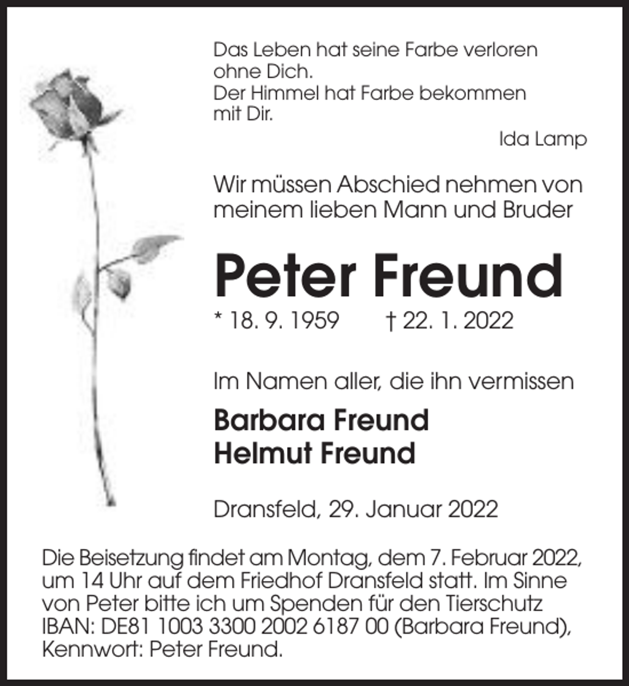 <p>Das Leben hat seine Farbe verloren<br />ohne Dich.<br />Der Himmel hat Farbe bekommen<br />mit Dir.<br />Ida Lamp</p><p>Wir müssen Abschied nehmen von<br />meinem lieben Mann und Bruder</p><p>Peter Freund<br />* 18. 9. 1959</p><p>† 22. 1. 2022</p><p>Im Namen aller, die ihn vermissen</p><p>Barbara Freund<br />Helmut Freund<br />Dransfeld, 29. Januar 2022<br />Die Beisetzung findet am Montag, dem 7. Februar 2022,<br />um 14 Uhr auf dem Friedhof Dransfeld statt. Im Sinne<br />von Peter bitte ich um Spenden für den Tierschutz<br />IBAN: DE800300 2002 6187 00 (Barbara Freund),<br />Kennwort: Peter Freund.</p>