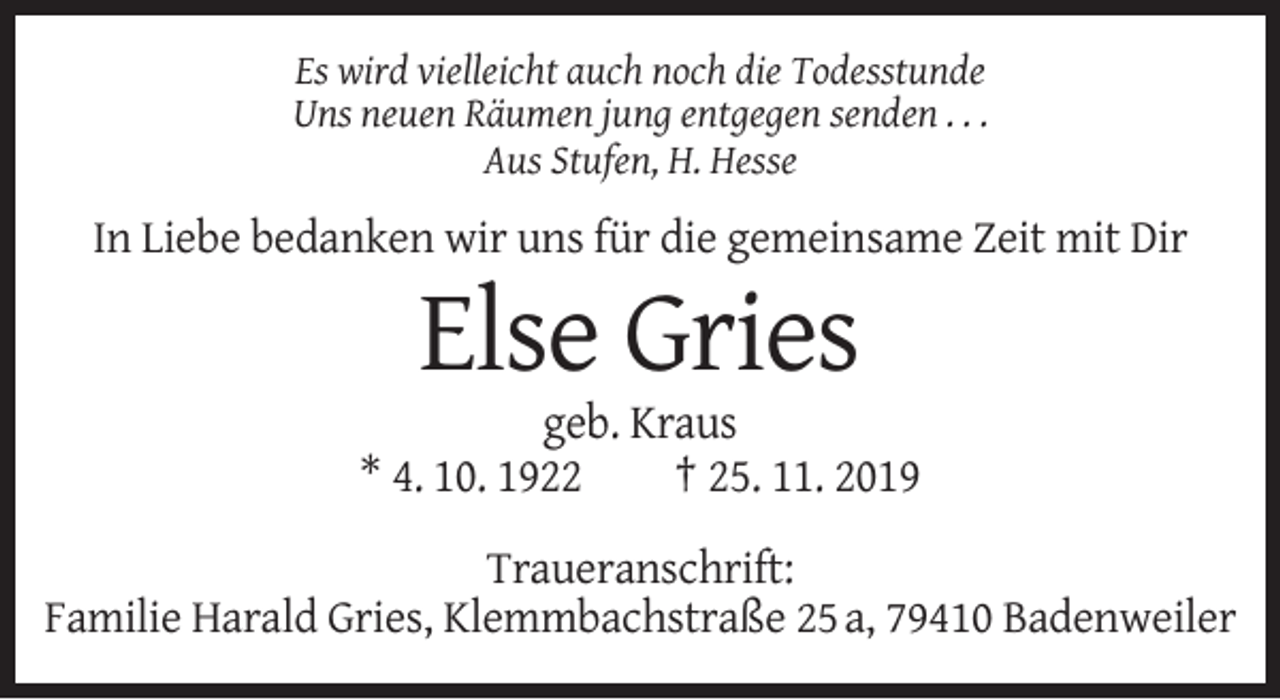 <p>Es wird vielleicht auch noch die Todesstunde<br />Uns neuen Räumen jung entgegen senden . . .<br />Aus Stufen, H. Hesse</p><p>In Liebe bedanken wir uns für die gemeinsame Zeit mit Dir</p><p>Else Gries<br />geb. Kraus<br />* 4. 10. 1922<br />† 25. 11. 2019<br />Traueranschrift:<br />Familie Harald Gries, Klemmbachstraße 25 a, 79410 Badenweiler</p>