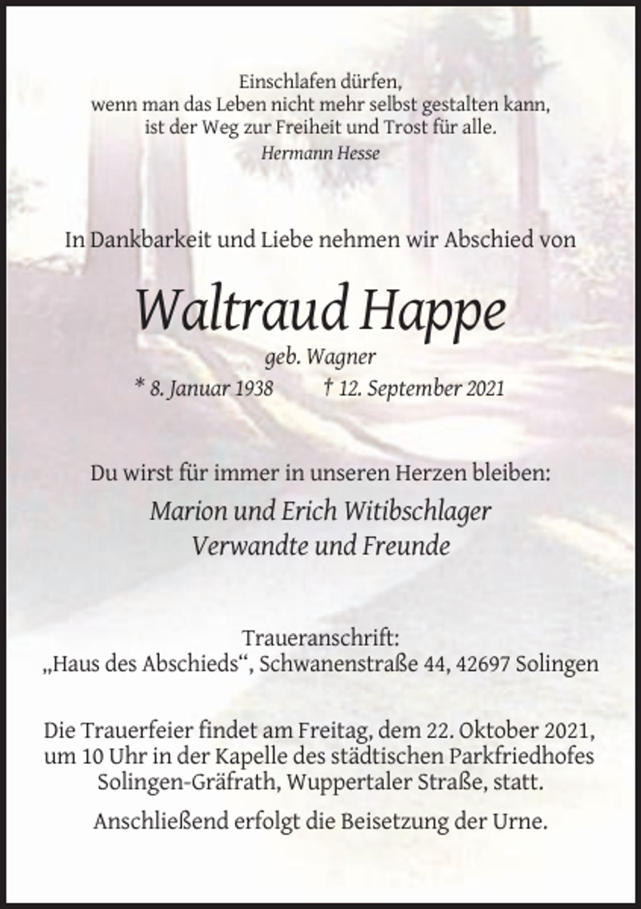 <p>Einschlafen dürfen,<br />wenn man das Leben nicht mehr selbst gestalten kann,<br />ist der Weg zur Freiheit und Trost für alle.<br />Hermann Hesse</p><p>In Dankbarkeit und Liebe nehmen wir Abschied von</p><p>Waltraud Happe<br />geb. Wagner<br />* 8. Januar 1938<br />† 12. September 2021</p><p>Du wirst für immer in unseren Herzen bleiben:</p><p>Marion und Erich Witibschlager<br />Verwandte und Freunde</p><p>Traueranschrift:<br />„Haus des Abschieds“, Schwanenstraße 44, 42697 Solingen<br />Die Trauerfeier findet am Freitag, dem 22. Oktober 2021,<br />um 10 Uhr in der Kapelle des städtischen Parkfriedhofes<br />Solingen-Gräfrath, Wuppertaler Straße, statt.<br />Anschließend erfolgt die Beisetzung der Urne.</p>