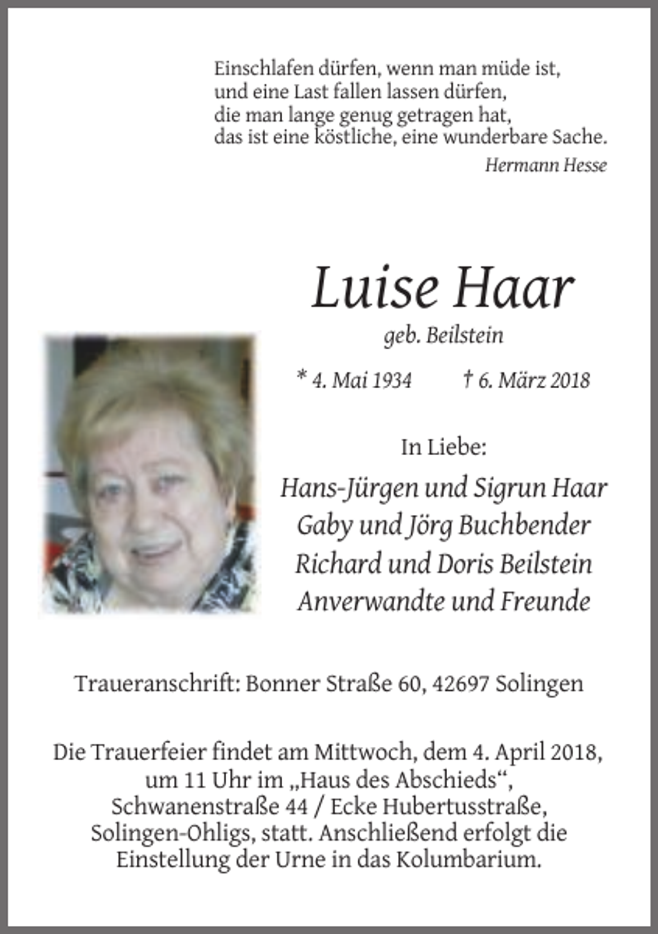 <p>Einschlafen dürfen, wenn man müde ist,<br />und eine Last fallen lassen dürfen,<br />die man lange genug getragen hat,<br />das ist eine köstliche, eine wunderbare Sache.<br />Hermann Hesse</p><p>Luise Haar<br />geb. Beilstein<br />* 4. Mai 1934</p><p>† 6. März 2018</p><p>In Liebe:</p><p>Hans-Jürgen und Sigrun Haar<br />Gaby und Jörg Buchbender<br />Richard und Doris Beilstein<br />Anverwandte und Freunde</p><p>Traueranschrift: Bonner Straße 60, 42697 Solingen<br />Die Trauerfeier findet am Mittwoch, dem 4. April 2018,<br />um 11 Uhr im „Haus des Abschieds“,<br />Schwanenstraße 44 / Ecke Hubertusstraße,<br />Solingen-Ohligs, statt. Anschließend erfolgt die<br />Einstellung der Urne in das Kolumbarium.</p>