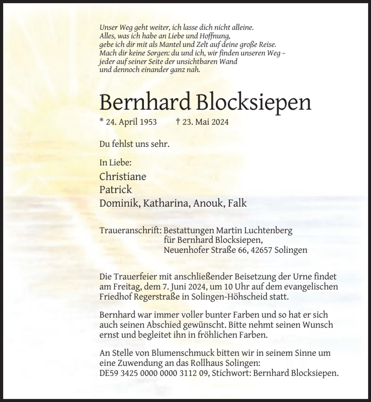 <p>Unser Weg geht weiter, ich lasse dich nicht alleine.<br />Alles, was ich habe an Liebe und Hoffnung,<br />gebe ich dir mit als Mantel und Zelt auf deine große Reise.<br />Mach dir keine Sorgen: du und ich, wir finden unseren Weg –<br />jeder auf seiner Seite der unsichtbaren Wand<br />und dennoch einander ganz nah.</p><p>Bernhard Blocksiepen<br />* 24. April 1953</p><p>† 23. Mai 2024</p><p>Du fehlst uns sehr.<br />In Liebe:</p><p>Christiane<br />Patrick<br />Dominik, Katharina, Anouk, Falk<br />Traueranschrift: Bestattungen Martin Luchtenberg<br />für Bernhard Blocksiepen,<br />Neuenhofer Straße 66, 42657 Solingen<br />Die Trauerfeier mit anschließender Beisetzung der Urne findet<br />am Freitag, dem 7. Juni 2024, um 10 Uhr auf dem evangelischen<br />Friedhof Regerstraße in Solingen-Höhscheid statt.<br />Bernhard war immer voller bunter Farben und so hat er sich<br />auch seinen Abschied gewünscht. Bitte nehmt seinen Wunsch<br />ernst und begleitet ihn in fröhlichen Farben.<br />An Stelle von Blumenschmuck bitten wir in seinem Sinne um<br />eine Zuwendung an das Rollhaus Solingen:<br />DE59 3425 3112 09, Stichwort: Bernhard Blocksiepen.</p>