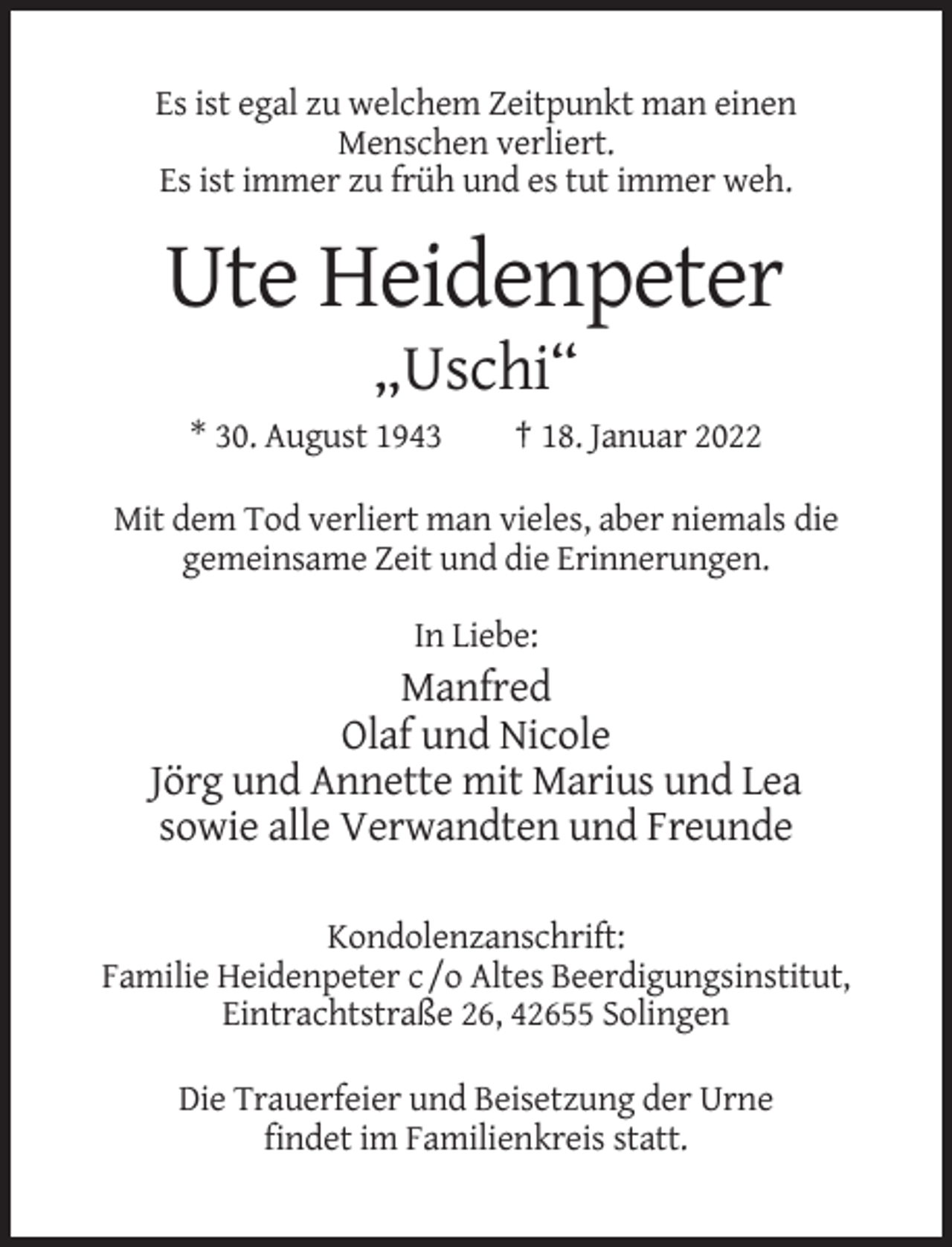 <p>Es ist egal zu welchem Zeitpunkt man einen<br />Menschen verliert.<br />Es ist immer zu früh und es tut immer weh.</p><p>Ute Heidenpeter<br />„Uschi“<br />* 30. August 1943</p><p>† 18. Januar 2022</p><p>Mit dem Tod verliert man vieles, aber niemals die<br />gemeinsame Zeit und die Erinnerungen.<br />In Liebe:</p><p>Manfred<br />Olaf und Nicole<br />Jörg und Annette mit Marius und Lea<br />sowie alle Verwandten und Freunde<br />Kondolenzanschrift:<br />Familie Heidenpeter c /o Altes Beerdigungsinstitut,<br />Eintrachtstraße 26, 42655 Solingen<br />Die Trauerfeier und Beisetzung der Urne<br />findet im Familienkreis statt.</p>