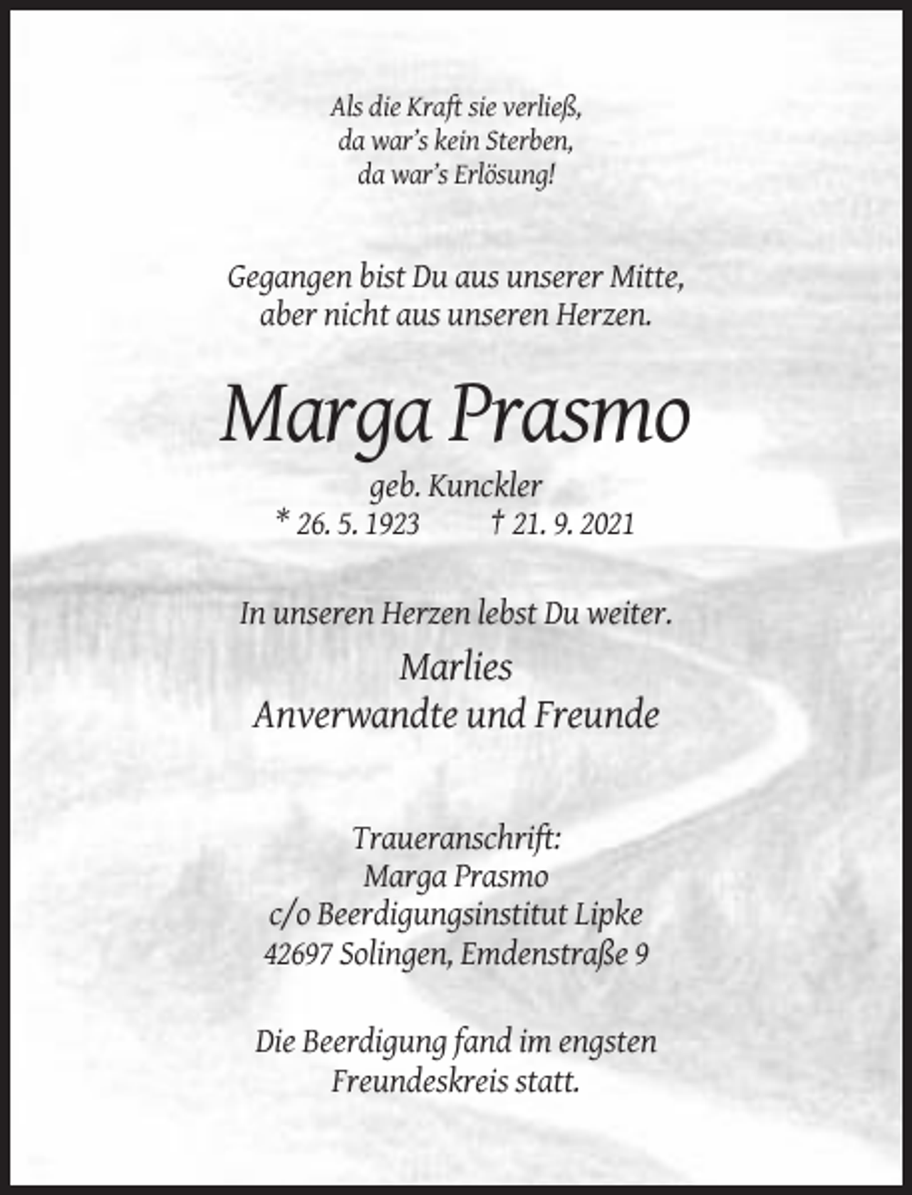 <p>Als die Kraft sie verließ,<br />da war’s kein Sterben,<br />da war’s Erlösung!</p><p>Gegangen bist Du aus unserer Mitte,<br />aber nicht aus unseren Herzen.</p><p>Marga Prasmo<br />geb. Kunckler<br />* 26. 5. 1923<br />† 21. 9. 2021<br />In unseren Herzen lebst Du weiter.</p><p>Marlies<br />Anverwandte und Freunde</p><p>Traueranschrift:<br />Marga Prasmo<br />c/o Beerdigungsinstitut Lipke<br />42697 Solingen, Emdenstraße 9<br />Die Beerdigung fand im engsten<br />Freundeskreis statt.</p>