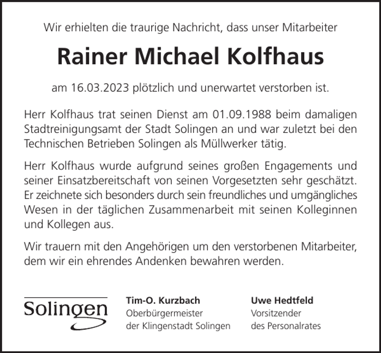 <p>Wir erhielten die traurige Nachricht, dass unser Mitarbeiter</p><p>Rainer Michael Kolfhaus<br />am 16.03.2023 plötzlich und unerwartet verstorben ist.<br />Herr Kolfhaus trat seinen Dienst am 01.09.1988 beim damaligen<br />Stadtreinigungsamt der Stadt Solingen an und war zuletzt bei den<br />Technischen Betrieben Solingen als Müllwerker tätig.<br />Herr Kolfhaus wurde aufgrund seines großen Engagements und<br />seiner Einsatzbereitschaft von seinen Vorgesetzten sehr geschätzt.<br />Er zeichnete sich besonders durch sein freundliches und umgängliches<br />Wesen in der täglichen Zusammenarbeit mit seinen Kolleginnen<br />und Kollegen aus.<br />Wir trauern mit den Angehörigen um den verstorbenen Mitarbeiter,<br />dem wir ein ehrendes Andenken bewahren werden.<br />Tim-O. Kurzbach<br />Oberbürgermeister<br />der Klingenstadt Solingen</p><p>Uwe Hedtfeld<br />Vorsitzender<br />des Personalrates</p>