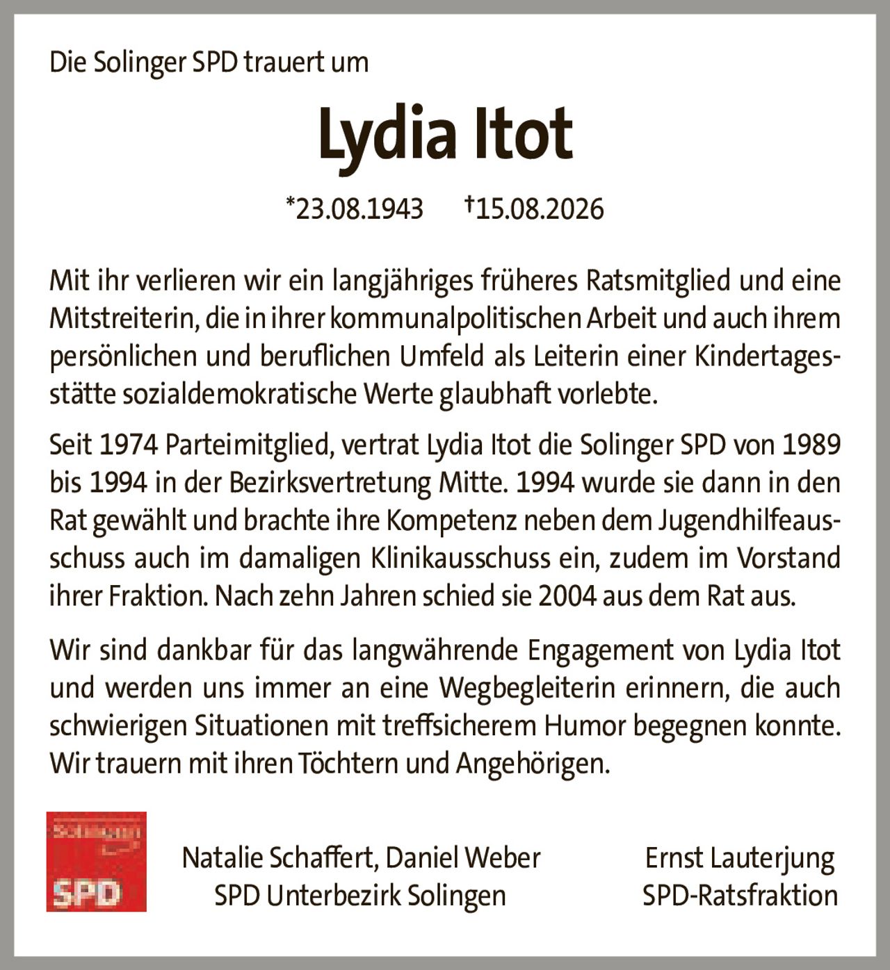 <p>Die Solinger SPD trauert um</p>

<p><strong>Lydia Itot</strong></p>

<p>*23.08.1943     †15.08.2026</p>

<p>Mit ihr verlieren wir ein langjähriges früheres Ratsmitglied und eine Mitstreiterin, die in ihrer kommunalpolitischen Arbeit und auch ihrem persönlichen und beruflichen Umfeld als Leiterin einer Kindertagesstätte sozialdemokratische Werte glaubhaft vorlebte.</p>

<p>Seit 1974 Parteimitglied, vertrat Lydia Itot die Solinger SPD von 1989 bis 1994 in der Bezirksvertretung Mitte. 1994 wurde sie dann in den Rat gewählt und brachte ihre Kompetenz neben dem Jugendhilfeausschuss auch im damaligen Klinikausschuss ein, zudem im Vorstand ihrer Fraktion. Nach zehn Jahren schied sie 2004 aus dem Rat aus.</p>

<p>Wir sind dankbar für das langwährende Engagement von Lydia Itot und werden uns immer an eine Wegbegleiterin erinnern, die auch schwierigen Situationen mit treffsicherem Humor begegnen konnte. Wir trauern mit ihren Töchtern und Angehörigen.</p>

<p>Natalie Schaffert, Daniel Weber     Ernst Lauterjung<br>SPD Unterbezirk Solingen     SPD-Ratsfraktion</p>