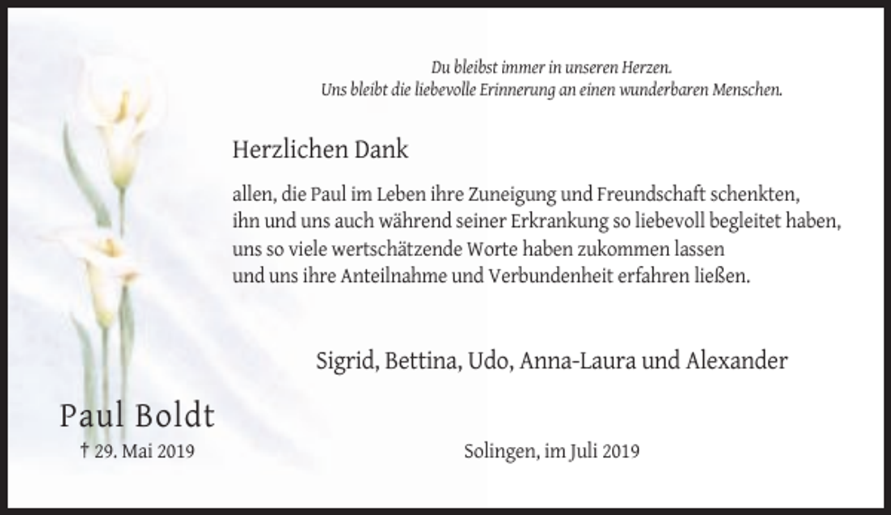 <p>Du bleibst immer in unseren Herzen.<br />Uns bleibt die liebevolle Erinnerung an einen wunderbaren Menschen.</p><p>Herzlichen Dank<br />allen, die Paul im Leben ihre Zuneigung und Freundschaft schenkten,<br />ihn und uns auch während seiner Erkrankung so liebevoll begleitet haben,<br />uns so viele wertschätzende Worte haben zukommen lassen<br />und uns ihre Anteilnahme und Verbundenheit erfahren ließen.</p><p>Sigrid, Bettina, Udo, Anna-Laura und Alexander</p><p>Paul Boldt<br />† 29. Mai 2019</p><p>Solingen, im Juli 2019</p>