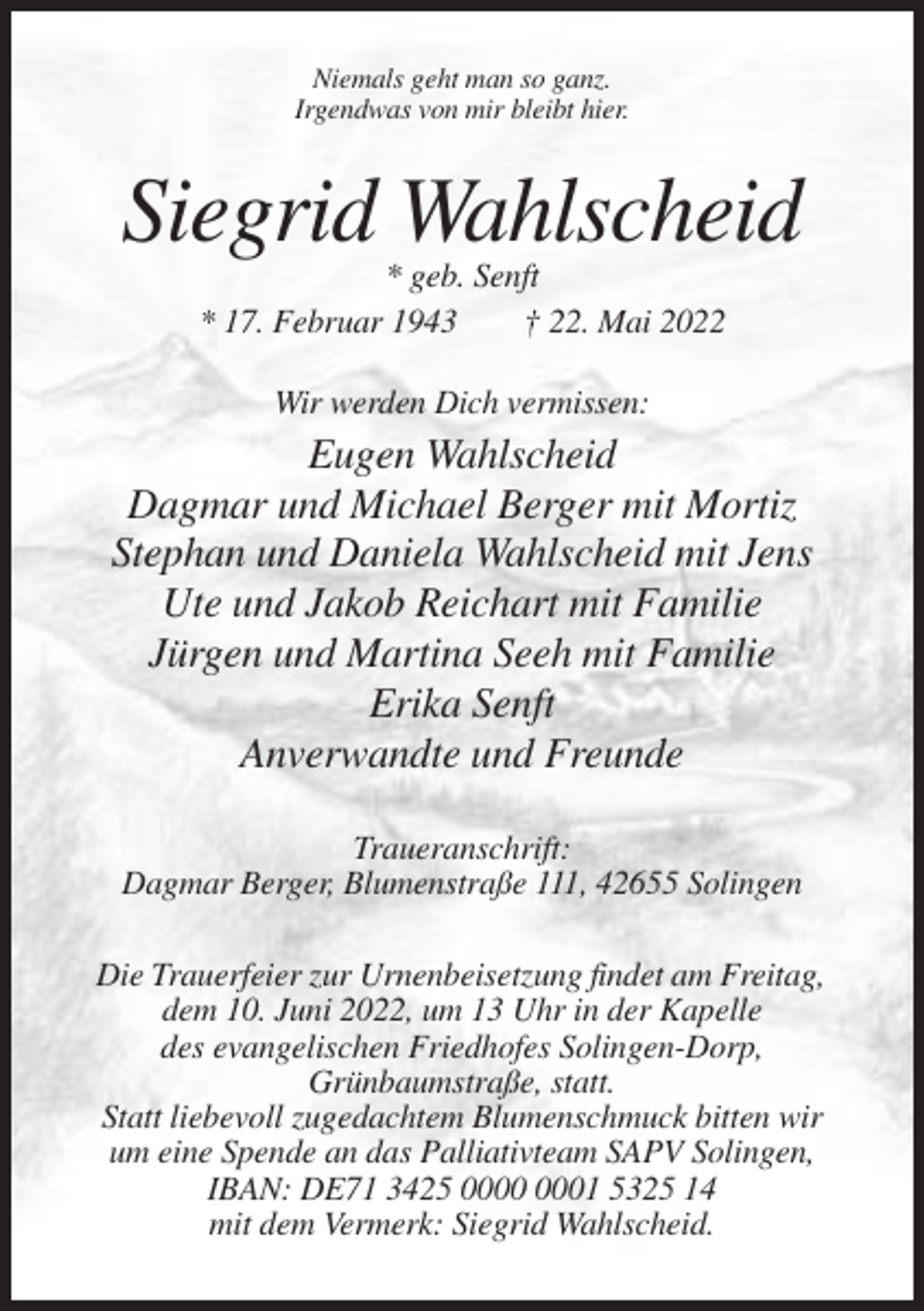 <p>Niemals geht man so ganz.<br />Irgendwas von mir bleibt hier.</p><p>Siegrid Wahlscheid<br />* geb. Senft<br />* 17. Februar 1943<br />† 22. Mai 2022<br />Wir werden Dich vermissen:</p><p>Eugen Wahlscheid<br />Dagmar und Michael Berger mit Mortiz<br />Stephan und Daniela Wahlscheid mit Jens<br />Ute und Jakob Reichart mit Familie<br />Jürgen und Martina Seeh mit Familie<br />Erika Senft<br />Anverwandte und Freunde<br />Traueranschrift:<br />Dagmar Berger, Blumenstraße 111, 42655 Solingen<br />Die Trauerfeier zur Urnenbeisetzung findet am Freitag,<br />dem 10. Juni 2022, um 13 Uhr in der Kapelle<br />des evangelischen Friedhofes Solingen-Dorp,<br />Grünbaumstraße, statt.<br />Statt liebevoll zugedachtem Blumenschmuck bitten wir<br />um eine Spende an das Palliativteam SAPV Solingen,<br />IBAN: DE71 3425 01 5325 14<br />mit dem Vermerk: Siegrid Wahlscheid.</p>