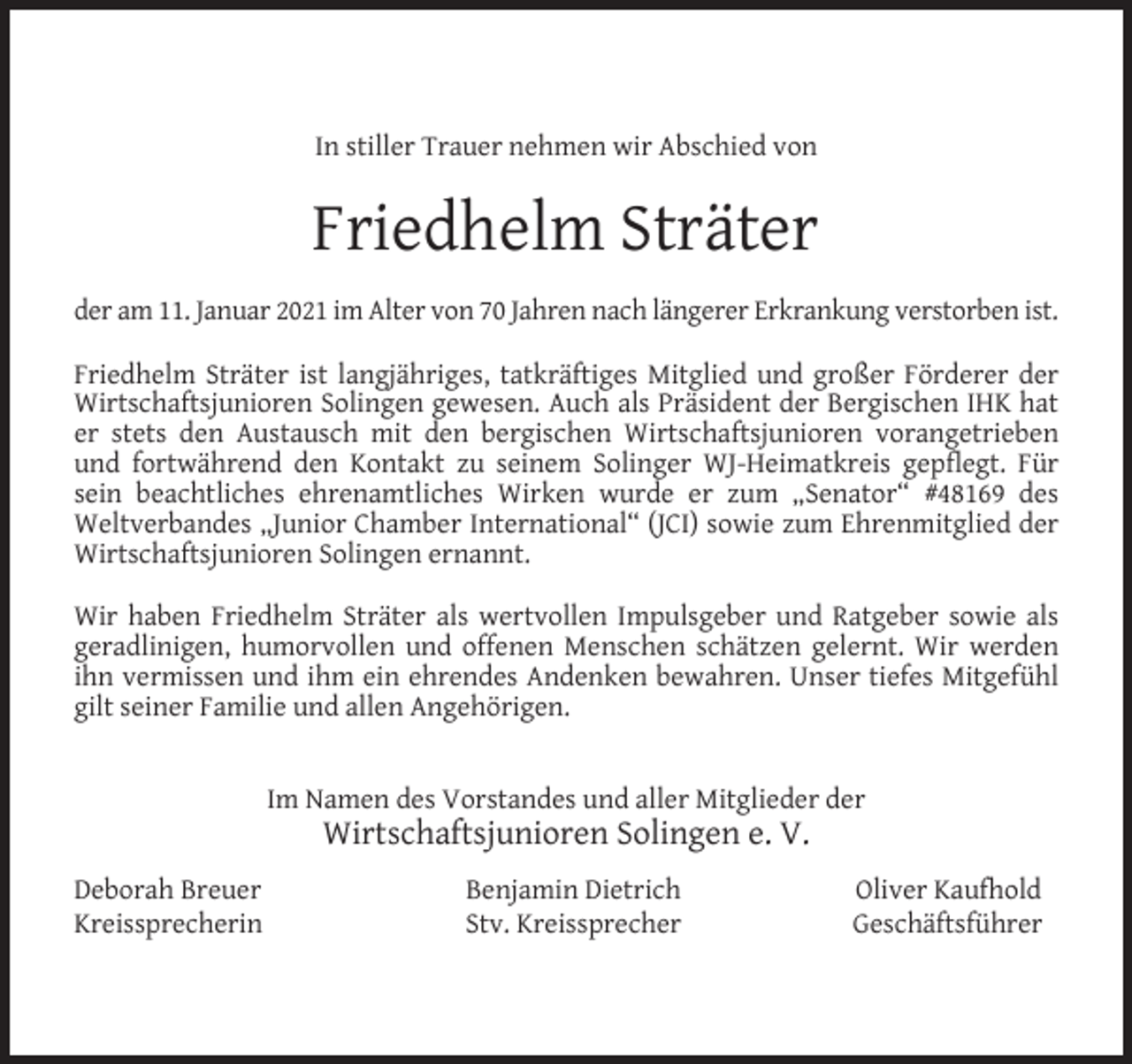 <p>In stiller Trauer nehmen wir Abschied von</p><p>Friedhelm Sträter<br />der am 11. Januar 2021 im Alter von 70 Jahren nach längerer Erkrankung verstorben ist.<br />Friedhelm Sträter ist langjähriges, tatkräftiges Mitglied und großer Förderer der<br />Wirtschaftsjunioren Solingen gewesen. Auch als Präsident der Bergischen IHK hat<br />er stets den Austausch mit den bergischen Wirtschaftsjunioren vorangetrieben<br />und fortwährend den Kontakt zu seinem Solinger WJ-Heimatkreis gepﬂegt. Für<br />sein beachtliches ehrenamtliches Wirken wurde er zum „Senator“ #48169 des<br />Weltverbandes „Junior Chamber International“ (JCI) sowie zum Ehrenmitglied der<br />Wirtschaftsjunioren Solingen ernannt.<br />Wir haben Friedhelm Sträter als wertvollen Impulsgeber und Ratgeber sowie als<br />geradlinigen, humorvollen und offenen Menschen schätzen gelernt. Wir werden<br />ihn vermissen und ihm ein ehrendes Andenken bewahren. Unser tiefes Mitgefühl<br />gilt seiner Familie und allen Angehörigen.<br />Im Namen des Vorstandes und aller Mitglieder der</p><p>Wirtschaftsjunioren Solingen e. V.</p><p>Deborah Breuer<br />Kreissprecherin</p><p>Benjamin Dietrich<br />Stv. Kreissprecher</p><p>Oliver Kaufhold<br />Geschäftsführer</p>