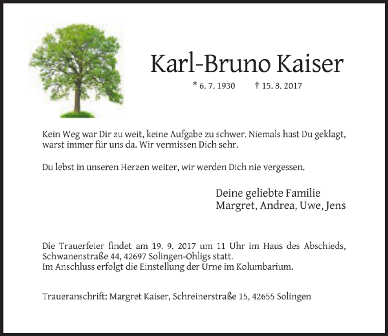 <p>Karl-Bruno Kaiser<br />* 6. 7. 1930</p><p>† 15. 8. 2017</p><p>Kein Weg war Dir zu weit, keine Aufgabe zu schwer. Niemals hast Du geklagt,<br />warst immer für uns da. Wir vermissen Dich sehr.<br />Du lebst in unseren Herzen weiter, wir werden Dich nie vergessen.</p><p>Deine geliebte Familie<br />Margret, Andrea, Uwe, Jens</p><p>Die Trauerfeier findet am 19. 9. 2017 um 11 Uhr im Haus des Abschieds,<br />Schwanenstraße 44, 42697 Solingen-Ohligs statt.<br />Im Anschluss erfolgt die Einstellung der Urne im Kolumbarium.</p><p>Traueranschrift: Margret Kaiser, Schreinerstraße 15, 42655 Solingen</p>