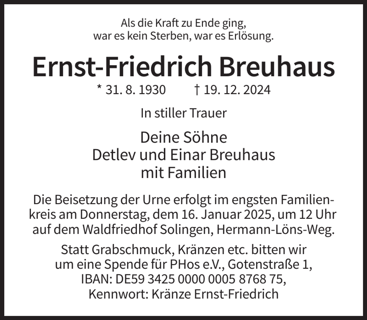 <p>Als die Kraft zu Ende ging,<br />war es kein Sterben, war es Erlösung.</p><p>Ernst-Friedrich Breuhaus<br />* 31. 8. 1930</p><p>† 19. 12. 2024</p><p>In stiller Trauer</p><p>Deine Söhne<br />Detlev und Einar Breuhaus<br />mit Familien<br />Die Beisetzung der Urne erfolgt im engsten Familienkreis am Donnerstag, dem 16. Januar 2025, um 12 Uhr<br />auf dem Waldfriedhof Solingen, Hermann-Löns-Weg.<br />Statt Grabschmuck, Kränzen etc. bitten wir<br />um eine Spende für PHos e.V., Gotenstraße 1,<br />IBAN: DE59 3425 05 8768 75,<br />Kennwort: Kränze Ernst-Friedrich</p>