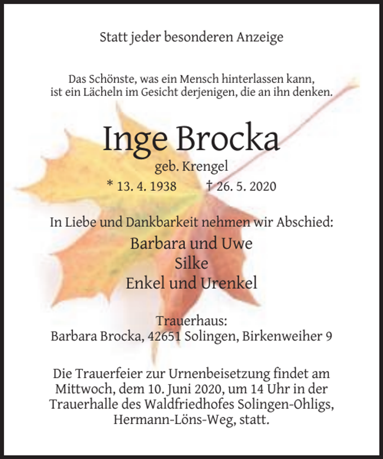 <p>Statt jeder besonderen Anzeige<br />Das Schönste, was ein Mensch hinterlassen kann,<br />ist ein Lächeln im Gesicht derjenigen, die an ihn denken.</p><p>Inge Brocka<br />geb. Krengel<br />* 13. 4. 1938<br />† 26. 5. 2020<br />In Liebe und Dankbarkeit nehmen wir Abschied:</p><p>Barbara und Uwe<br />Silke<br />Enkel und Urenkel<br />Trauerhaus:<br />Barbara Brocka, 42651 Solingen, Birkenweiher 9<br />Die Trauerfeier zur Urnenbeisetzung findet am<br />Mittwoch, dem 10. Juni 2020, um 14 Uhr in der<br />Trauerhalle des Waldfriedhofes Solingen-Ohligs,<br />Hermann-Löns-Weg, statt.</p>