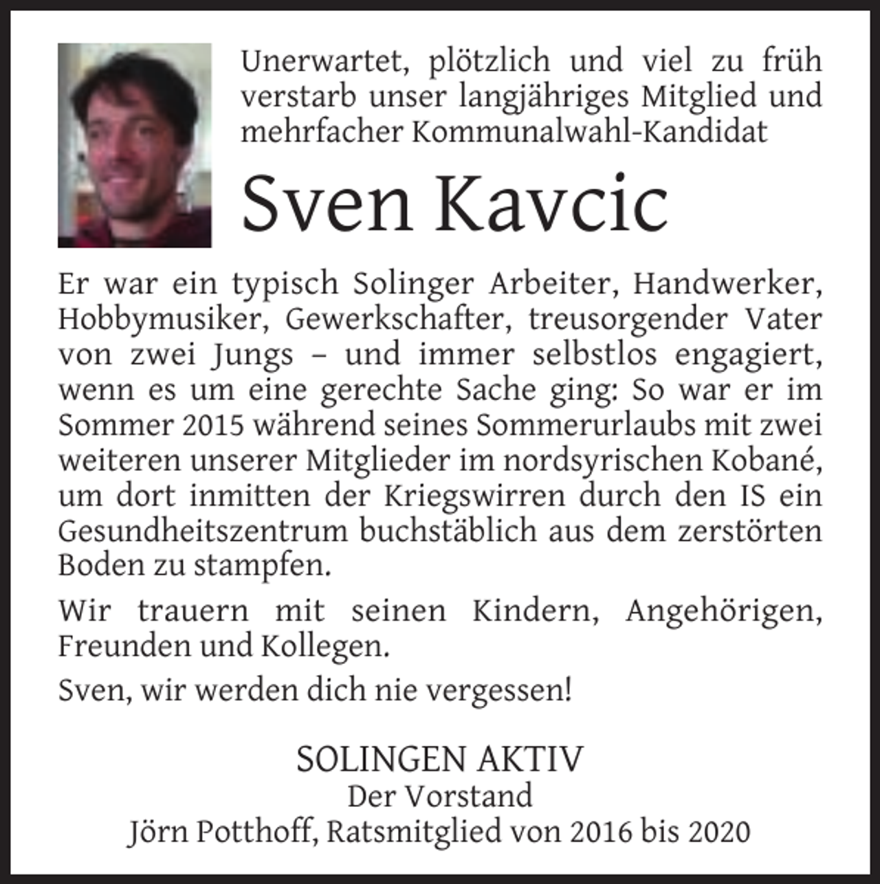 <p>Unerwartet, plötzlich und viel zu früh<br />verstarb unser langjähriges Mitglied und<br />mehrfacher Kommunalwahl-Kandidat</p><p>Sven Kavcic</p><p>Er war ein typisch Solinger Arbeiter, Handwerker,<br />Hobbymusiker, Gewerkschafter, treusorgender Vater<br />von zwei Jungs – und immer selbstlos engagiert,<br />wenn es um eine gerechte Sache ging: So war er im<br />Sommer 2015 während seines Sommerurlaubs mit zwei<br />weiteren unserer Mitglieder im nordsyrischen Kobané,<br />um dort inmitten der Kriegswirren durch den IS ein<br />Gesundheitszentrum buchstäblich aus dem zerstörten<br />Boden zu stampfen.<br />Wir trauern mit seinen Kindern, Angehörigen,<br />Freunden und Kollegen.<br />Sven, wir werden dich nie vergessen!</p><p>SOLINGEN AKTIV</p><p>Der Vorstand<br />Jörn Potthoff, Ratsmitglied von 2016 bis 2020</p>