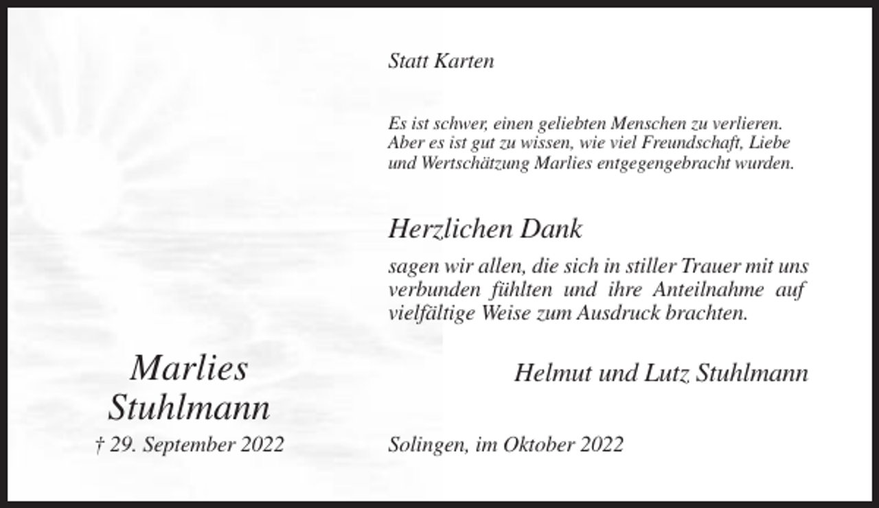 <p>Statt Karten<br />Es ist schwer, einen geliebten Menschen zu verlieren.<br />Aber es ist gut zu wissen, wie viel Freundschaft, Liebe<br />und Wertschätzung Marlies entgegengebracht wurden.</p><p>Herzlichen Dank<br />sagen wir allen, die sich in stiller Trauer mit uns<br />verbunden fühlten und ihre Anteilnahme auf<br />vielfältige Weise zum Ausdruck brachten.</p><p>Marlies<br />Stuhlmann<br />† 29. September 2022</p><p>Helmut und Lutz Stuhlmann<br />Solingen, im Oktober 2022</p>
