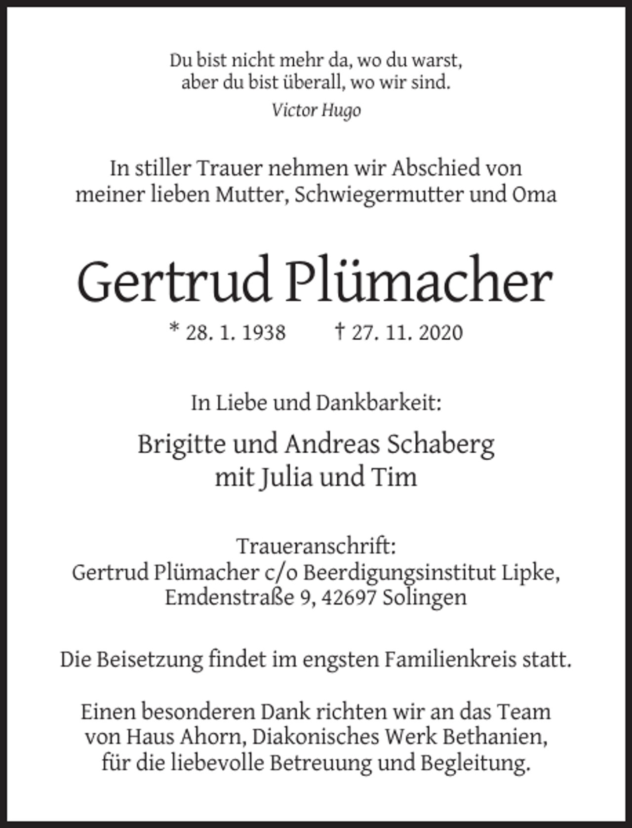 <p>Du bist nicht mehr da, wo du warst,<br />aber du bist überall, wo wir sind.<br />Victor Hugo</p><p>In stiller Trauer nehmen wir Abschied von<br />meiner lieben Mutter, Schwiegermutter und Oma</p><p>Gertrud Plümacher<br />* 28. 1. 1938</p><p>† 27. 11. 2020</p><p>In Liebe und Dankbarkeit:</p><p>Brigitte und Andreas Schaberg<br />mit Julia und Tim<br />Traueranschrift:<br />Gertrud Plümacher c/o Beerdigungsinstitut Lipke,<br />Emdenstraße 9, 42697 Solingen<br />Die Beisetzung findet im engsten Familienkreis statt.<br />Einen besonderen Dank richten wir an das Team<br />von Haus Ahorn, Diakonisches Werk Bethanien,<br />für die liebevolle Betreuung und Begleitung.</p>