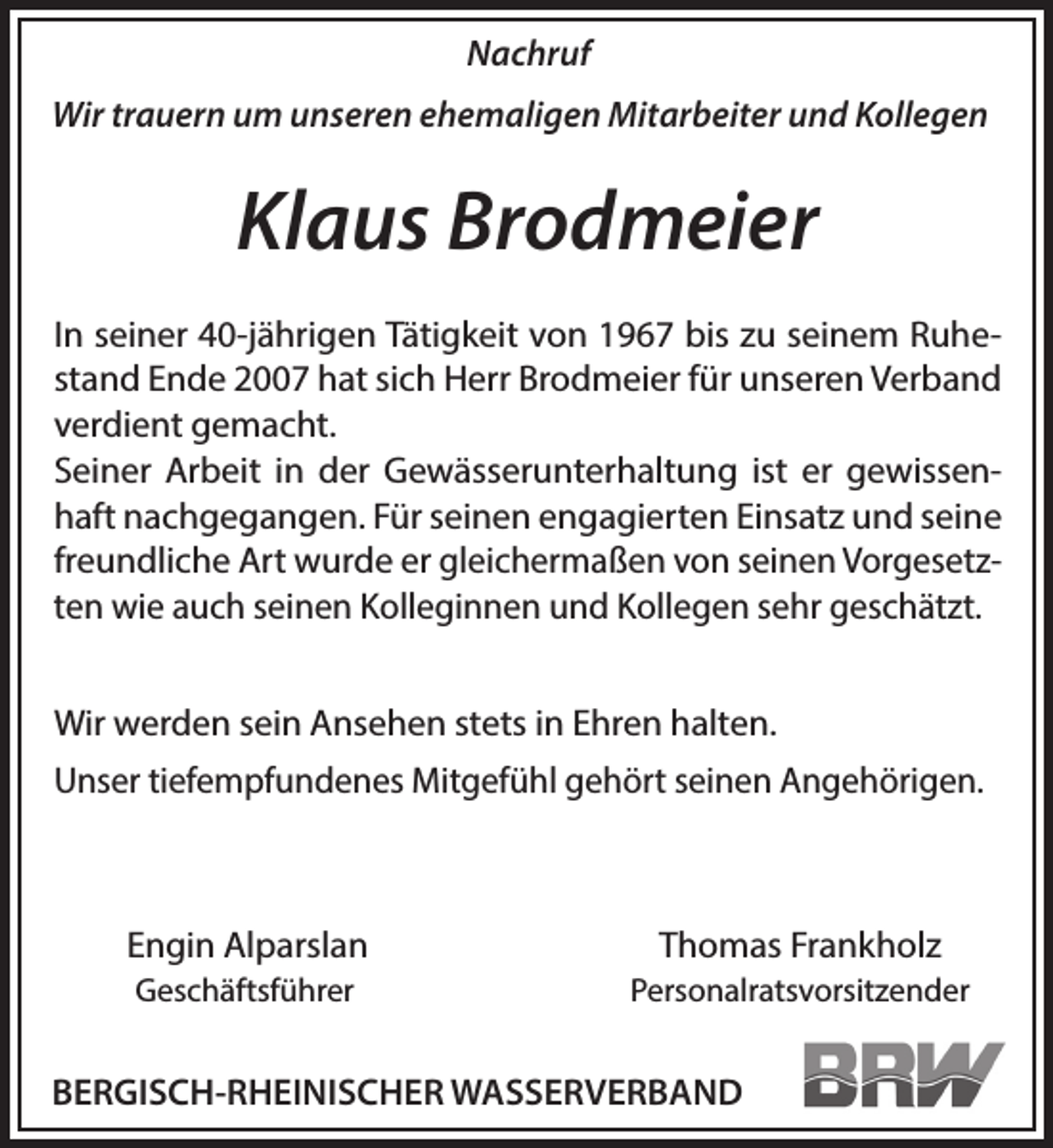 <p>Nachruf<br />Wir trauern um unseren ehemaligen Mitarbeiter und Kollegen</p><p>Klaus Brodmeier<br />In seiner 40-jährigen Tätigkeit von 1967 bis zu seinem Ruhestand Ende 2007 hat sich Herr Brodmeier für unseren Verband<br />verdient gemacht.<br />Seiner Arbeit in der Gewässerunterhaltung ist er gewissenhaft nachgegangen. Für seinen engagierten Einsatz und seine<br />freundliche Art wurde er gleichermaßen von seinen Vorgesetzten wie auch seinen Kolleginnen und Kollegen sehr geschätzt.<br />Wir werden sein Ansehen stets in Ehren halten.</p><p>Unser tiefempfundenes Mitgefühl gehört seinen Angehörigen.</p><p>Engin Alparslan</p><p>Thomas Frankholz</p><p>Geschäftsführer</p><p>Personalratsvorsitzender</p><p>BERGISCH-RHEINISCHER WASSERVERBAND</p>