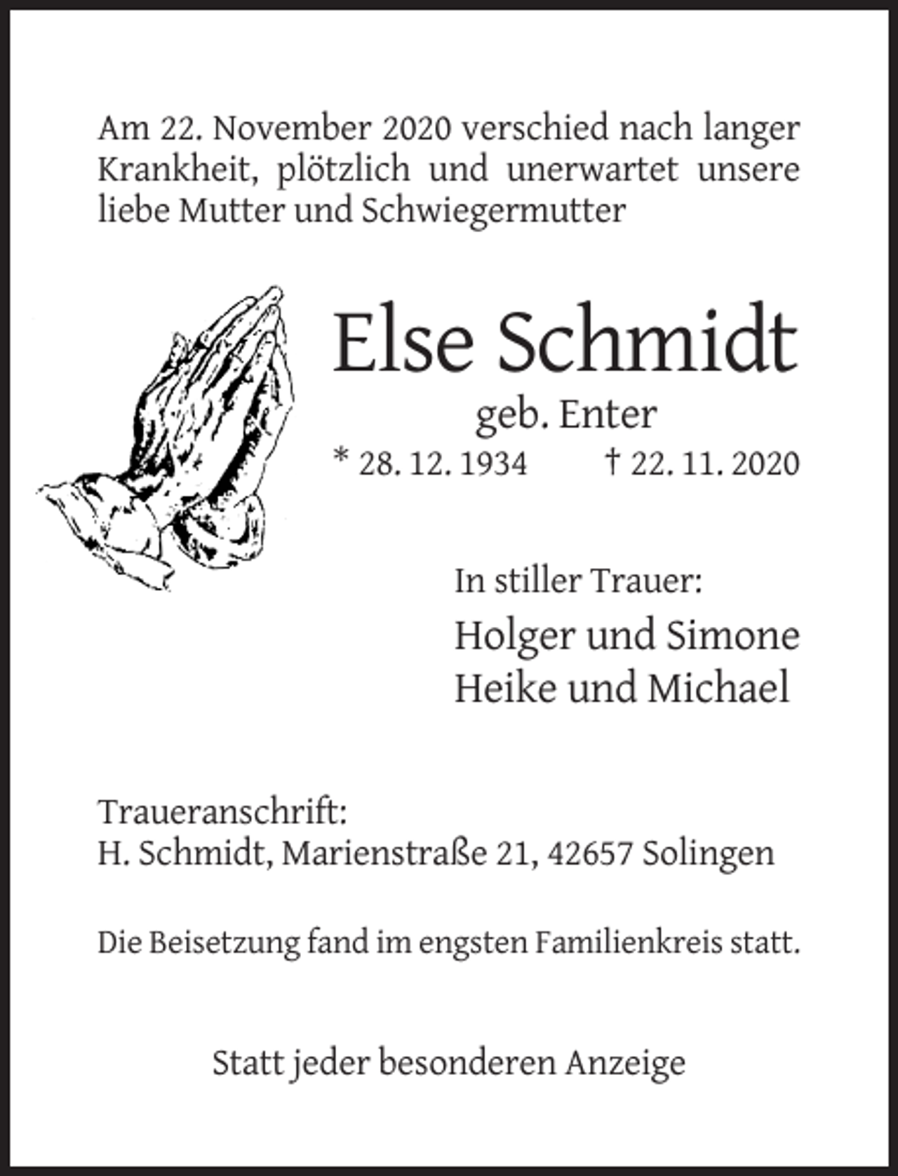 <p>Am 22. November 2020 verschied nach langer<br />Krankheit, plötzlich und unerwartet unsere<br />liebe Mutter und Schwiegermutter</p><p>Else Schmidt<br />geb. Enter<br />* 28. 12. 1934</p><p>† 22. 11. 2020</p><p>In stiller Trauer:</p><p>Holger und Simone<br />Heike und Michael<br />Traueranschrift:<br />H. Schmidt, Marienstraße 21, 42657 Solingen<br />Die Beisetzung fand im engsten Familienkreis statt.</p><p>Statt jeder besonderen Anzeige</p>