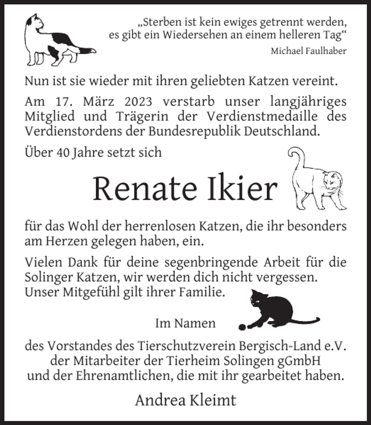 <p>„Sterben ist kein ewiges getrennt werden,<br />es gibt ein Wiedersehen an einem helleren Tag“<br />Michael Faulhaber</p><p>Nun ist sie wieder mit ihren geliebten Katzen vereint.<br />Am 17. März 2023 verstarb unser langjähriges<br />Mitglied und Trägerin der Verdienstmedaille des<br />Verdienstordens der Bundesrepublik Deutschland.<br />Über 40 Jahre setzt sich</p><p>Renate Ikier<br />für das Wohl der herrenlosen Katzen, die ihr besonders<br />am Herzen gelegen haben, ein.<br />Vielen Dank für deine segenbringende Arbeit für die<br />Solinger Katzen, wir werden dich nicht vergessen.<br />Unser Mitgefühl gilt ihrer Familie.<br />Im Namen<br />des Vorstandes des Tierschutzverein Bergisch-Land e.V.<br />der Mitarbeiter der Tierheim Solingen gGmbH<br />und der Ehrenamtlichen, die mit ihr gearbeitet haben.</p><p>Andrea Kleimt</p>