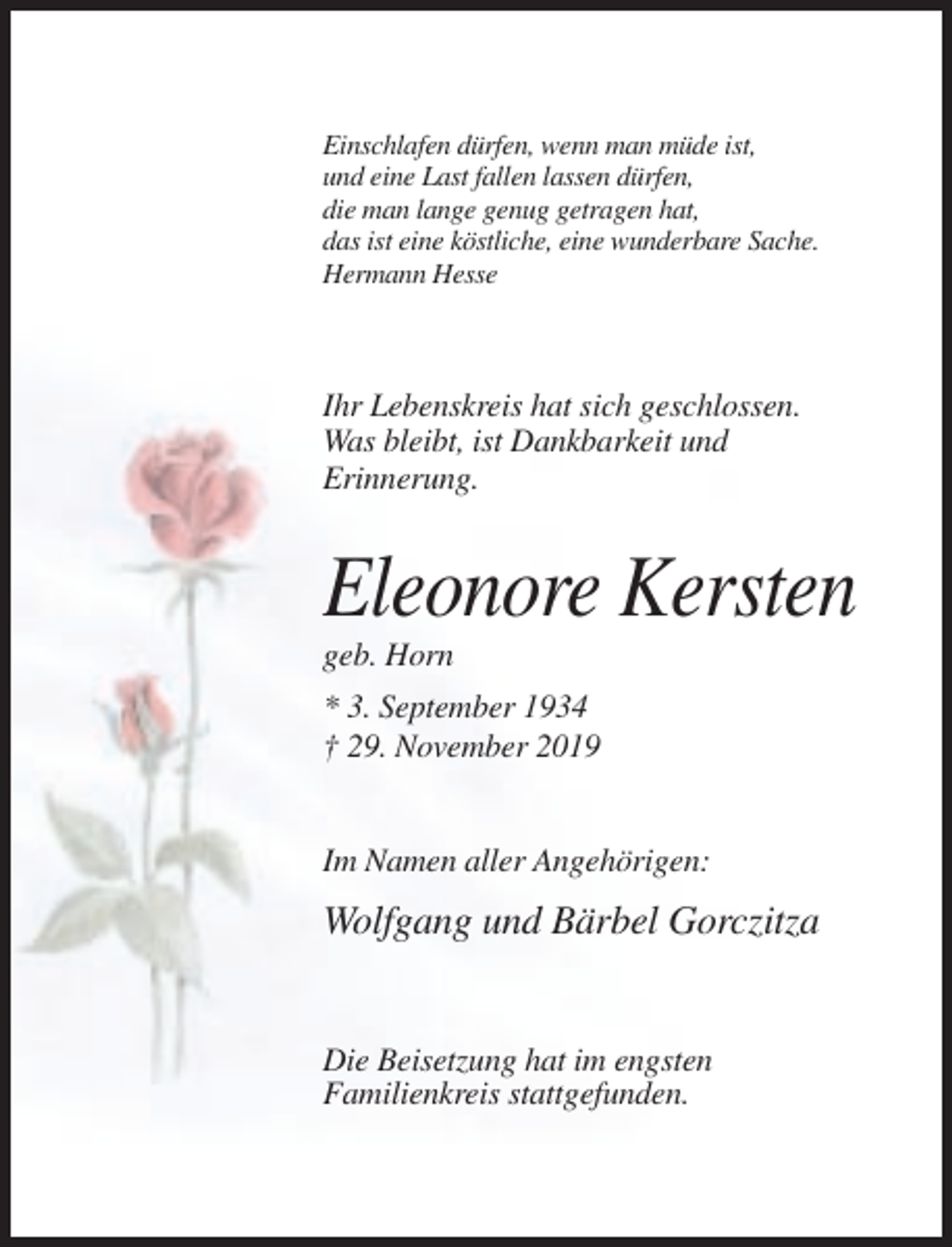 <p>Einschlafen dürfen, wenn man müde ist,<br />und eine Last fallen lassen dürfen,<br />die man lange genug getragen hat,<br />das ist eine köstliche, eine wunderbare Sache.<br />Hermann Hesse</p><p>Ihr Lebenskreis hat sich geschlossen.<br />Was bleibt, ist Dankbarkeit und<br />Erinnerung.</p><p>Eleonore Kersten<br />geb. Horn<br />* 3. September 1934<br />† 29. November 2019</p><p>Im Namen aller Angehörigen:</p><p>Wolfgang und Bärbel Gorczitza</p><p>Die Beisetzung hat im engsten<br />Familienkreis stattgefunden.</p>