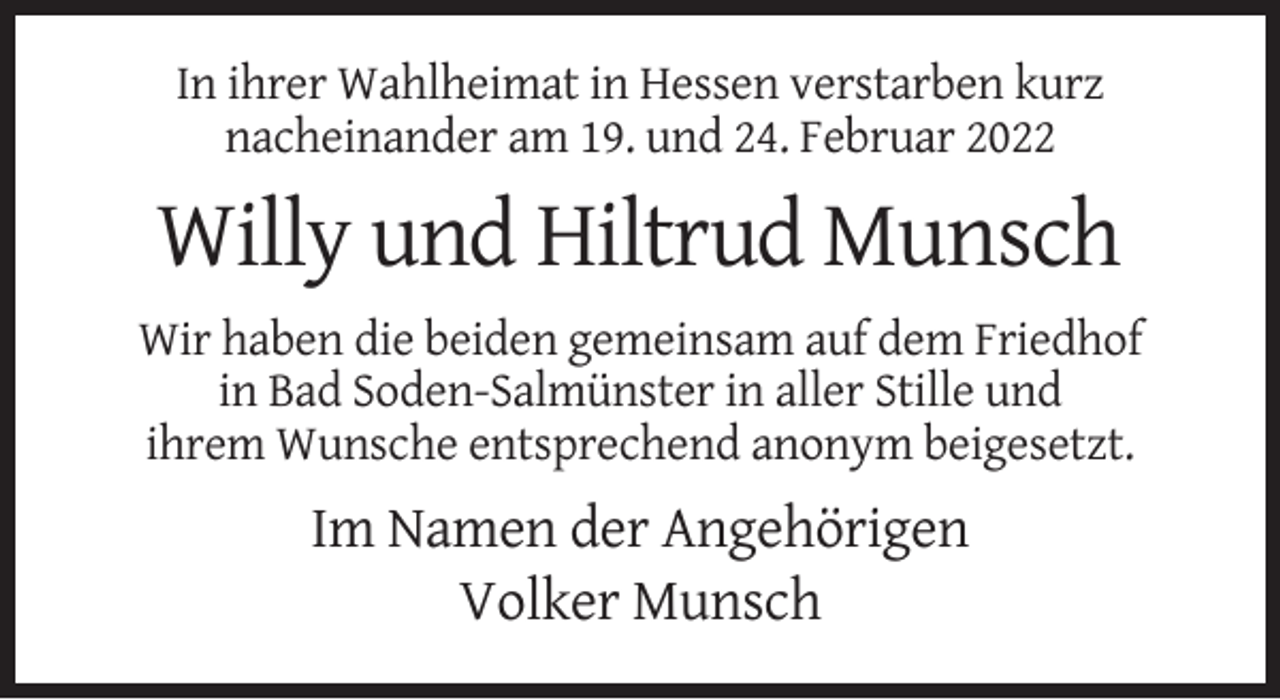 <p>In ihrer Wahlheimat in Hessen verstarben kurz<br />nacheinander am 19. und 24. Februar 2022</p><p>Willy und Hiltrud Munsch<br />Wir haben die beiden gemeinsam auf dem Friedhof<br />in Bad Soden-Salmünster in aller Stille und<br />ihrem Wunsche entsprechend anonym beigesetzt.</p><p>Im Namen der Angehörigen<br />Volker Munsch</p>
