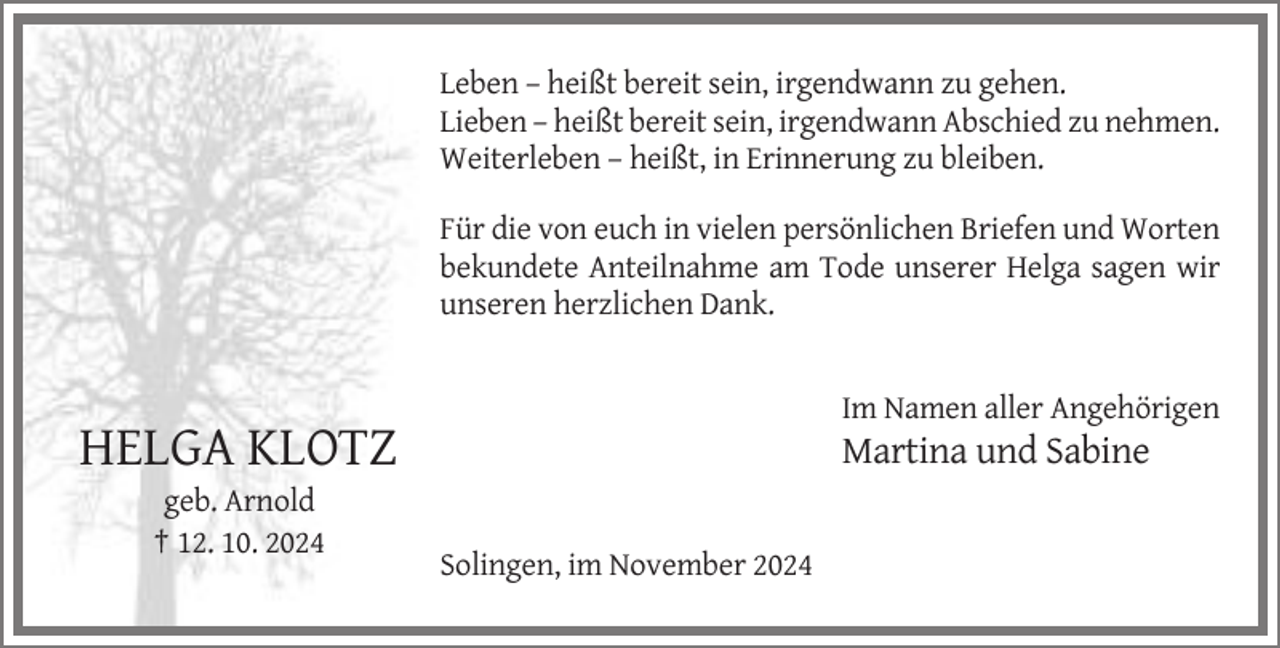 <p>Leben – heißt bereit sein, irgendwann zu gehen.<br />Lieben – heißt bereit sein, irgendwann Abschied zu nehmen.<br />Weiterleben – heißt, in Erinnerung zu bleiben.<br />Für die von euch in vielen persönlichen Briefen und Worten<br />bekundete Anteilnahme am Tode unserer Helga sagen wir<br />unseren herzlichen Dank.</p><p>Im Namen aller Angehörigen</p><p>HELGA KLOTZ</p><p>Martina und Sabine</p><p>geb. Arnold<br />† 12. 10. 2024<br />Solingen, im November 2024</p>