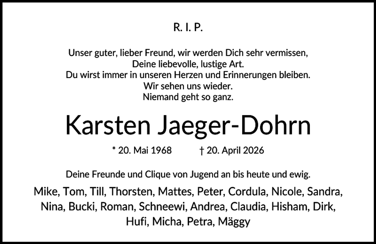<p>R. I. P.<br />Unser guter, lieber Freund, wir werden Dich sehr vermissen,<br />Deine liebevolle, lustige Art.<br />Du wirst immer in unseren Herzen und Erinnerungen bleiben.<br />Wir sehen uns wieder.<br />Niemand geht so ganz.</p><p>Karsten Jaeger-Dohrn<br />* 20. Mai 1968</p><p>† 20. April 2026</p><p>Deine Freunde und Clique von Jugend an bis heute und ewig.</p><p>Mike, Tom, Till, Thorsten, Mattes, Peter, Cordula, Nicole, Sandra,<br />Nina, Bucki, Roman, Schneewi, Andrea, Claudia, Hisham, Dirk,<br />Hufi, Micha, Petra, Mäggy</p>