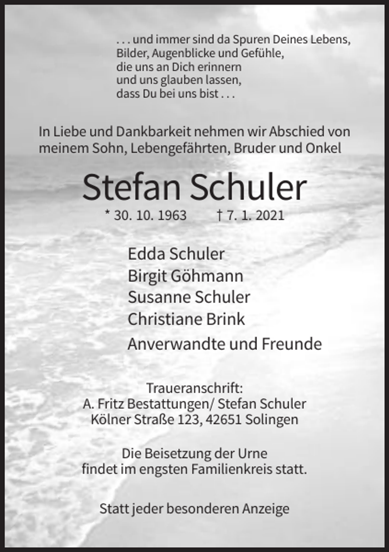 <p>. . . und immer sind da Spuren Deines Lebens,<br />Bilder, Augenblicke und Gefühle,<br />die uns an Dich erinnern<br />und uns glauben lassen,<br />dass Du bei uns bist . . .</p><p>In Liebe und Dankbarkeit nehmen wir Abschied von<br />meinem Sohn, Lebengefährten, Bruder und Onkel</p><p>Stefan Schuler<br />* 30. 10. 1963</p><p>† 7. 1. 2021</p><p>Edda Schuler<br />Birgit Göhmann<br />Susanne Schuler<br />Christiane Brink<br />Anverwandte und Freunde<br />Traueranschrift:<br />A. Fritz Bestattungen/ Stefan Schuler<br />Kölner Straße 123, 42651 Solingen<br />Die Beisetzung der Urne<br />findet im engsten Familienkreis statt.<br />Statt jeder besonderen Anzeige</p>