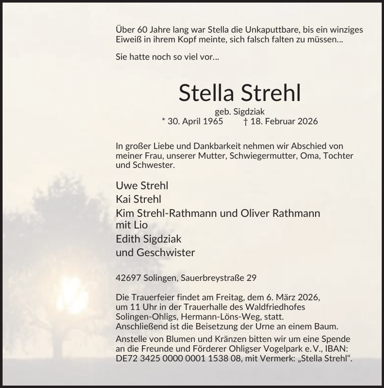 <p>Über 60 Jahre lang war Stella die Unkaputtbare, bis ein winziges<br />Eiweiß in ihrem Kopf meinte, sich falsch falten zu müssen…<br />Sie hatte noch so viel vor…</p><p>Stella Strehl<br />geb. Sigdziak<br />* 30. April 1965<br />† 18. Februar 2026<br />In großer Liebe und Dankbarkeit nehmen wir Abschied von<br />meiner Frau, unserer Mutter, Schwiegermutter, Oma, Tochter<br />und Schwester.</p><p>Uwe Strehl<br />Kai Strehl<br />Kim Strehl-Rathmann und Oliver Rathmann<br />mit Lio<br />Edith Sigdziak<br />und Geschwister<br />42697 Solingen, Sauerbreystraße 29<br />Die Trauerfeier findet am Freitag, dem 6. März 2026,<br />um 11 Uhr in der Trauerhalle des Waldfriedhofes<br />Solingen-Ohligs, Hermann-Löns-Weg, statt.<br />Anschließend ist die Beisetzung der Urne an einem Baum.<br />Anstelle von Blumen und Kränzen bitten wir um eine Spende<br />an die Freunde und Förderer Ohligser Vogelpark e. V., IBAN:<br />DE72 3425 0538 08, mit Vermerk: „Stella Strehl“.</p>