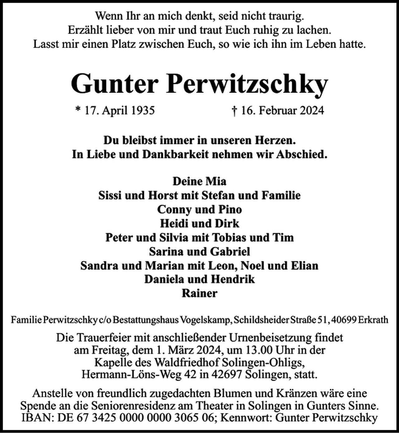 <p>Wenn Ihr an mich denkt, seid nicht traurig.<br />Erzählt lieber von mir und traut Euch ruhig zu lachen.<br />Lasst mir einen Platz zwischen Euch, so wie ich ihn im Leben hatte.</p><p>Gunter Perwitzschky<br />* 17. April 1935</p><p>† 16. Februar 2024</p><p>Du bleibst immer in unseren Herzen.<br />In Liebe und Dankbarkeit nehmen wir Abschied.<br />Deine Mia<br />Sissi und Horst mit Stefan und Familie<br />Conny und Pino<br />Heidi und Dirk<br />Peter und Silvia mit Tobias und Tim<br />Sarina und Gabriel<br />Sandra und Marian mit Leon, Noel und Elian<br />Daniela und Hendrik<br />Rainer<br />Familie Perwitzschky c/o Bestattungshaus Vogelskamp, Schildsheider Straße 51, 40699 Erkrath</p><p>Die Trauerfeier mit anschließender Urnenbeisetzung findet<br />am Freitag, dem 1. März 2024, um 13.00 Uhr in der<br />Kapelle des Waldfriedhof Solingen-Ohligs,<br />Hermann-Löns-Weg 42 in 42697 Solingen, statt.<br />Anstelle von freundlich zugedachten Blumen und Kränzen wäre eine<br />Spende an die Seniorenresidenz am Theater in Solingen in Gunters Sinne.<br />IBAN: DE 67 3425 3065 06; Kennwort: Gunter Perwitzschky</p>