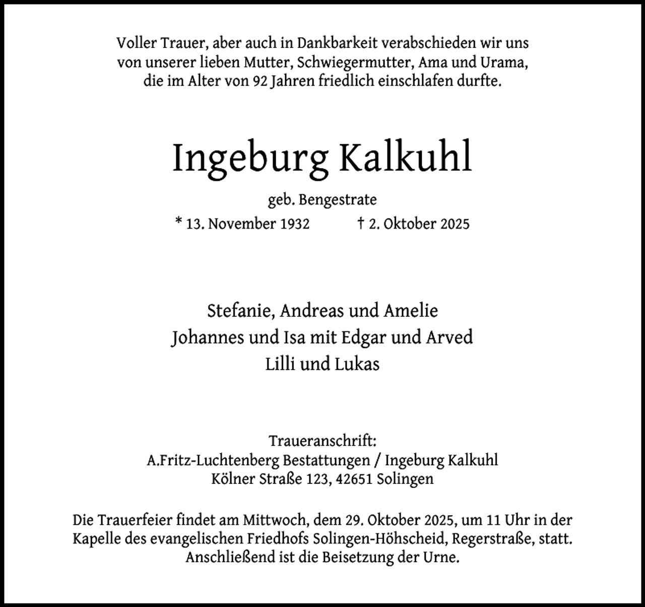 <p>Voller Trauer, aber auch in Dankbarkeit verabschieden wir uns<br />von unserer lieben Mutter, Schwiegermutter, Ama und Urama,<br />die im Alter von 92 Jahren friedlich einschlafen durfte.</p><p>Ingeburg Kalkuhl<br />geb. Bengestrate<br />* 13. November 1932<br />† 2. Oktober 2025</p><p>Stefanie, Andreas und Amelie<br />Johannes und Isa mit Edgar und Arved<br />Lilli und Lukas</p><p>Traueranschrift:<br />A.Fritz-Luchtenberg Bestattungen / Ingeburg Kalkuhl<br />Kölner Straße 123, 42651 Solingen<br />Die Trauerfeier findet am Mittwoch, dem 29. Oktober 2025, um 11 Uhr in der<br />Kapelle des evangelischen Friedhofs Solingen-Höhscheid, Regerstraße, statt.<br />Anschließend ist die Beisetzung der Urne.</p>