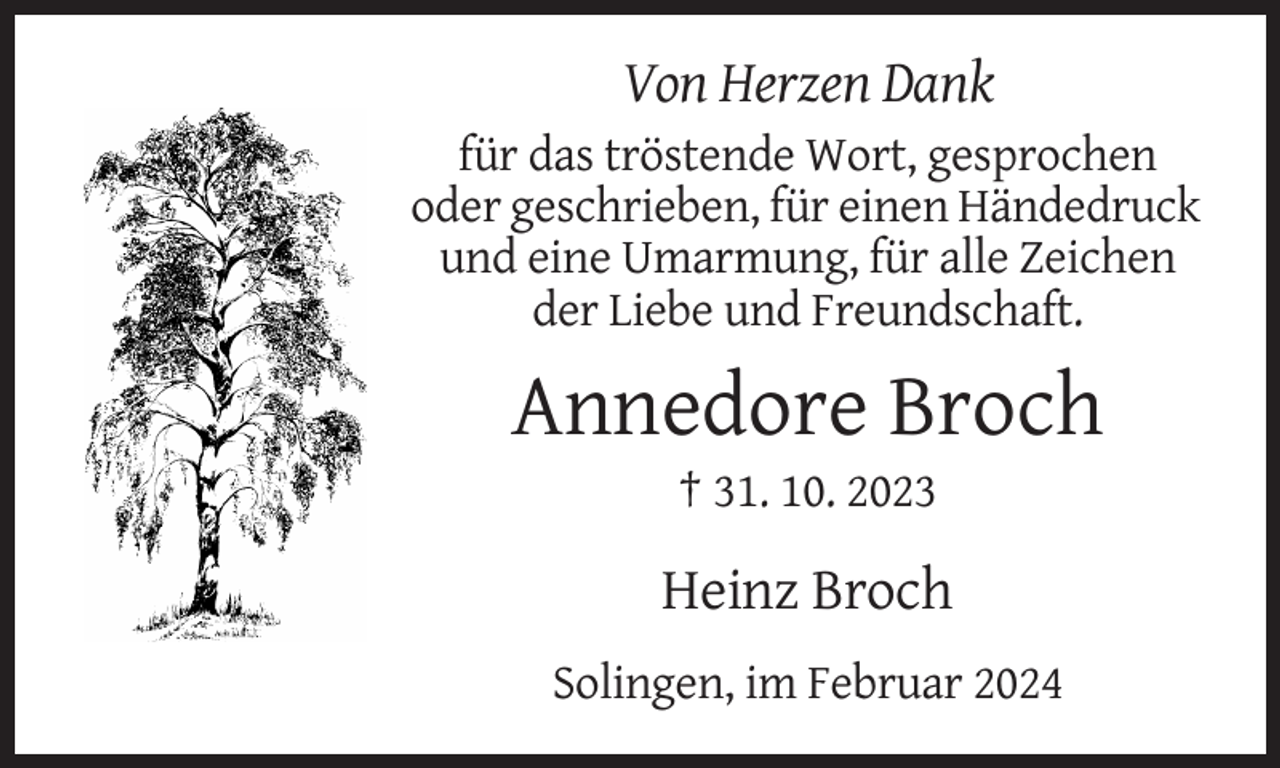<p>Von Herzen Dank<br />für das tröstende Wort, gesprochen<br />oder geschrieben, für einen Händedruck<br />und eine Umarmung, für alle Zeichen<br />der Liebe und Freundschaft.</p><p>Annedore Broch<br />† 31. 10. 2023</p><p>Heinz Broch<br />Solingen, im Februar 2024</p>