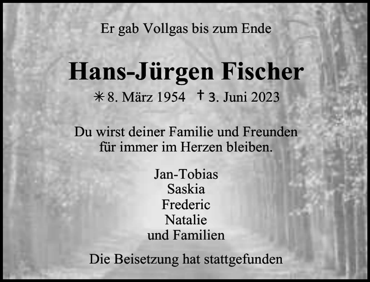 <p>Er gab Vollgas bis zum Ende</p><p>Hans-Jürgen Fischer<br /> 8. März 1954</p><p>† 3. Juni 2023</p><p>Du wirst deiner Familie und Freunden<br />für immer im Herzen bleiben.<br />Jan-Tobias<br />Saskia<br />Frederic<br />Natalie<br />und Familien<br />Die Beisetzung hat stattgefunden</p>
