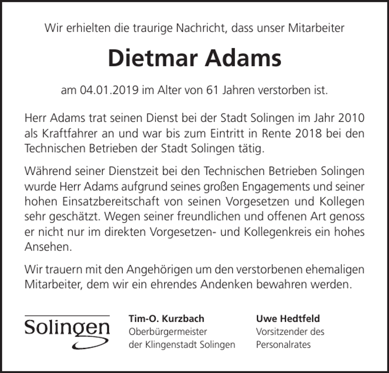 <p>Wir erhielten die traurige Nachricht, dass unser Mitarbeiter</p><p>Dietmar Adams<br />am 04.01.2019 im Alter von 61 Jahren verstorben ist.<br />Herr Adams trat seinen Dienst bei der Stadt Solingen im Jahr 2010<br />als Kraftfahrer an und war bis zum Eintritt in Rente 2018 bei den<br />Technischen Betrieben der Stadt Solingen tätig.<br />Während seiner Dienstzeit bei den Technischen Betrieben Solingen<br />wurde Herr Adams aufgrund seines großen Engagements und seiner<br />hohen Einsatzbereitschaft von seinen Vorgesetzen und Kollegen<br />sehr geschätzt. Wegen seiner freundlichen und offenen Art genoss<br />er nicht nur im direkten Vorgesetzen- und Kollegenkreis ein hohes<br />Ansehen.<br />Wir trauern mit den Angehörigen um den verstorbenen ehemaligen<br />Mitarbeiter, dem wir ein ehrendes Andenken bewahren werden.<br />Tim-O. Kurzbach<br />Oberbürgermeister<br />der Klingenstadt Solingen</p><p>Uwe Hedtfeld<br />Vorsitzender des<br />Personalrates</p>