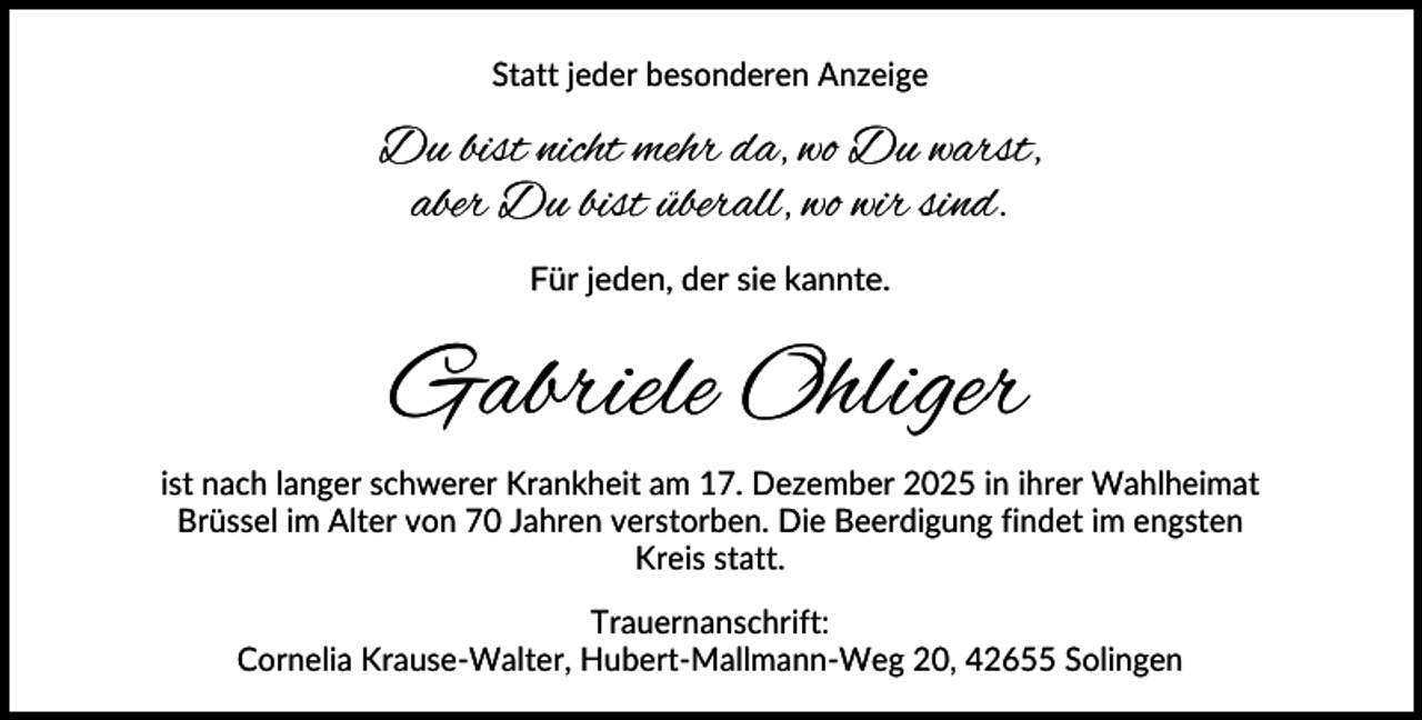 <p>Statt jeder besonderen Anzeige</p><p>Du bist nicht mehr da, wo Du warst,<br />aber Du bist überall, wo wir sind.<br />Für jeden, der sie kannte.</p><p>Gabriele Ohliger<br />ist nach langer schwerer Krankheit am 17. Dezember 2025 in ihrer Wahlheimat<br />Brüssel im Alter von 70 Jahren verstorben. Die Beerdigung findet im engsten<br />Kreis statt.<br />Trauernanschrift:<br />Cornelia Krause-Walter, Hubert-Mallmann-Weg 20, 42655 Solingen</p>