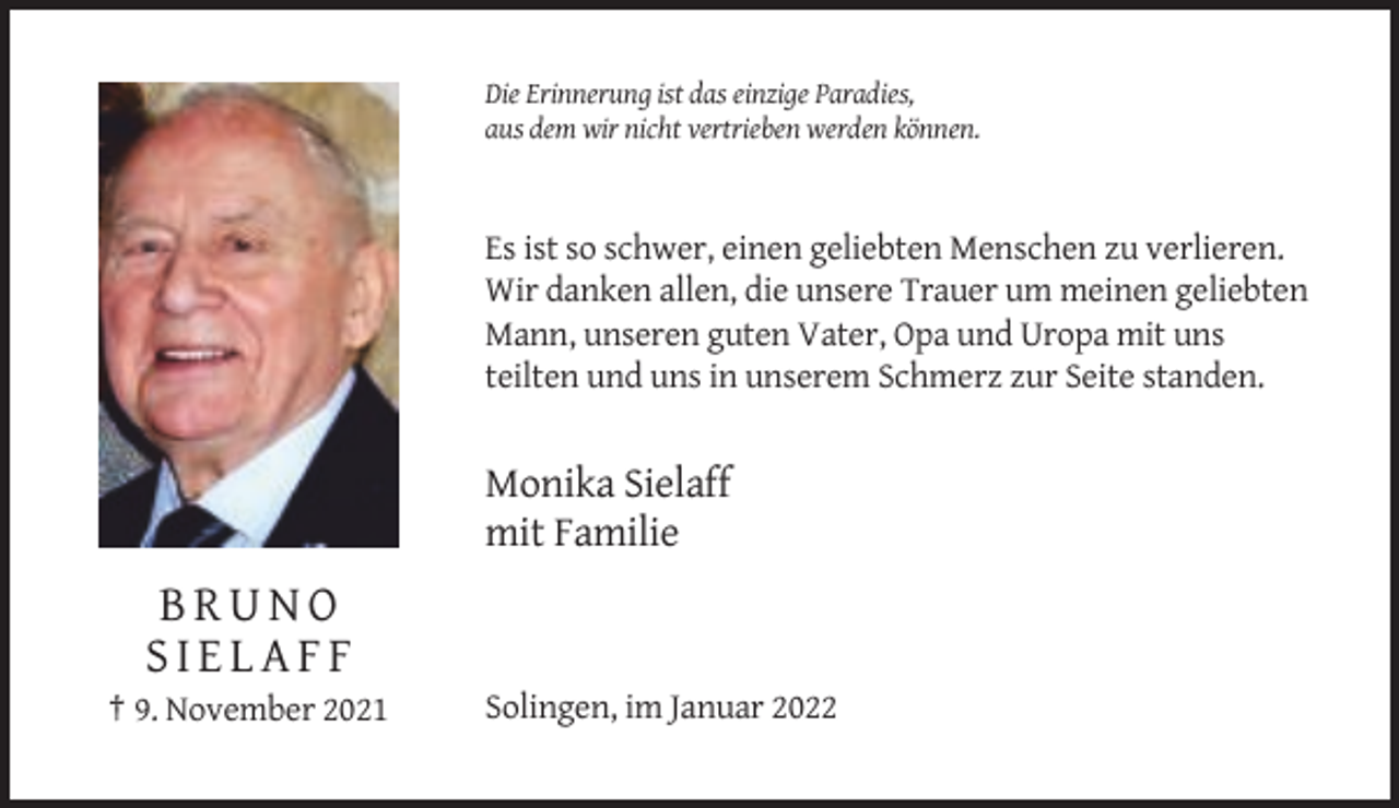 <p>Die Erinnerung ist das einzige Paradies,<br />aus dem wir nicht vertrieben werden können.</p><p>Es ist so schwer, einen geliebten Menschen zu verlieren.<br />Wir danken allen, die unsere Trauer um meinen geliebten<br />Mann, unseren guten Vater, Opa und Uropa mit uns<br />teilten und uns in unserem Schmerz zur Seite standen.</p><p>Monika Sielaff<br />mit Familie</p><p>BRUNO<br />SIELAFF<br />† 9. November 2021</p><p>Solingen, im Januar 2022</p>