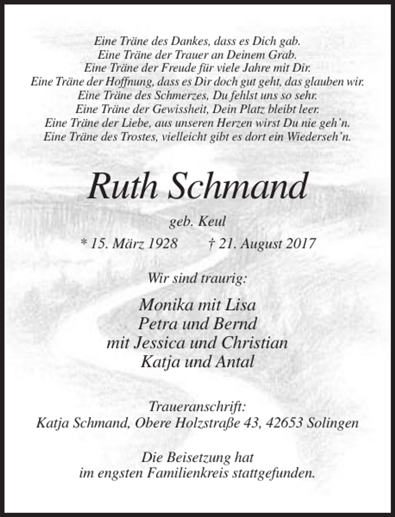 <p>Eine Träne des Dankes, dass es Dich gab.<br />Eine Träne der Trauer an Deinem Grab.<br />Eine Träne der Freude für viele Jahre mit Dir.<br />Eine Träne der Hoffnung, dass es Dir doch gut geht, das glauben wir.<br />Eine Träne des Schmerzes, Du fehlst uns so sehr.<br />Eine Träne der Gewissheit, Dein Platz bleibt leer.<br />Eine Träne der Liebe, aus unseren Herzen wirst Du nie geh’n.<br />Eine Träne des Trostes, vielleicht gibt es dort ein Wiederseh’n.</p><p>Ruth Schmand<br />geb. Keul<br />* 15. März 1928<br />† 21. August 2017<br />Wir sind traurig:</p><p>Monika mit Lisa<br />Petra und Bernd<br />mit Jessica und Christian<br />Katja und Antal<br />Traueranschrift:<br />Katja Schmand, Obere Holzstraße 43, 42653 Solingen<br />Die Beisetzung hat<br />im engsten Familienkreis stattgefunden.</p>