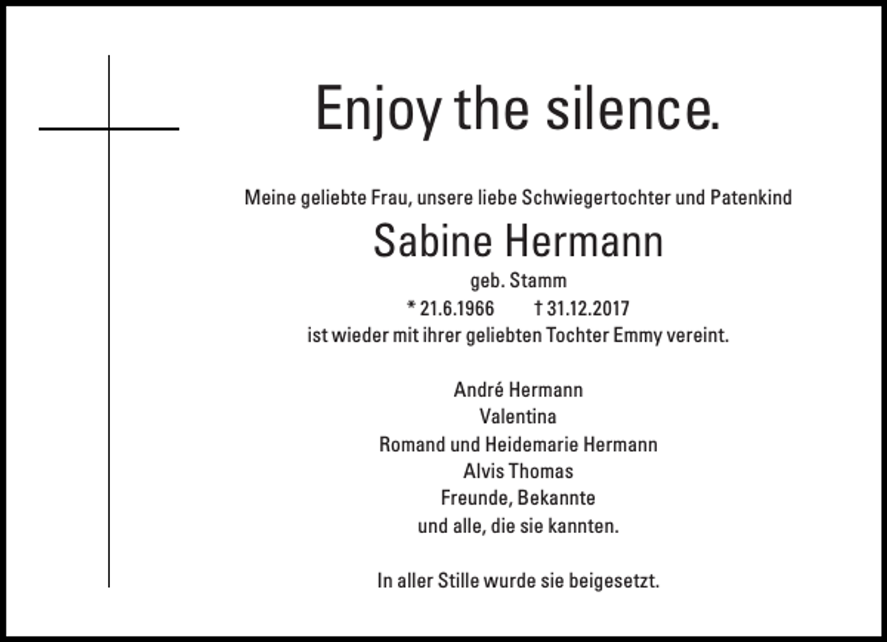 <p>Enjoy the silence.<br />Meine geliebte Frau, unsere liebe Schwiegertochter und Patenkind</p><p>Sabine Hermann</p><p>geb. Stamm<br />* 21.6.1966<br />† 31.12.2017<br />ist wieder mit ihrer geliebten Tochter Emmy vereint.<br />André Hermann<br />Valentina<br />Romand und Heidemarie Hermann<br />Alvis Thomas<br />Freunde, Bekannte<br />und alle, die sie kannten.<br />In aller Stille wurde sie beigesetzt.</p>