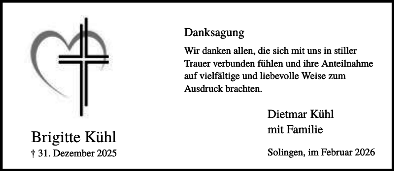 <p>Danksagung<br />Wir danken allen, die sich mit uns in stiller<br />Trauer verbunden fühlen und ihre Anteilnahme<br />auf vielfältige und liebevolle Weise zum<br />Ausdruck brachten.</p><p>Brigitte Kühl<br />† 31. Dezember 2025</p><p>Dietmar Kühl<br />mit Familie<br />Solingen, im Februar 2026</p>