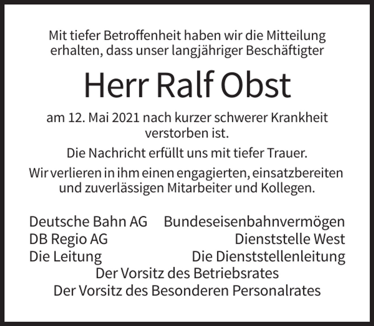 <p>Mit tiefer Betroffenheit haben wir die Mitteilung<br />erhalten, dass unser langjähriger Beschäftigter</p><p>Herr Ralf Obst<br />am 12. Mai 2021 nach kurzer schwerer Krankheit<br />verstorben ist.<br />Die Nachricht erfüllt uns mit tiefer Trauer.<br />Wir verlieren in ihm einen engagierten, einsatzbereiten<br />und zuverlässigen Mitarbeiter und Kollegen.</p><p>Deutsche Bahn AG Bundeseisenbahnvermögen<br />DB Regio AG<br />Dienststelle West<br />Die Leitung<br />Die Dienststellenleitung<br />Der Vorsitz des Betriebsrates<br />Der Vorsitz des Besonderen Personalrates</p>