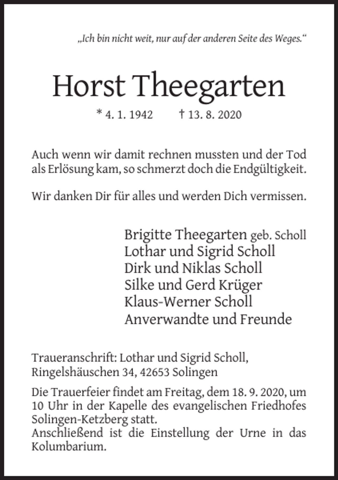 <p>„Ich bin nicht weit, nur auf der anderen Seite des Weges.“</p><p>Horst Theegarten<br />* 4. 1. 1942</p><p>† 13. 8. 2020</p><p>Auch wenn wir damit rechnen mussten und der Tod<br />als Erlösung kam, so schmerzt doch die Endgültigkeit.<br />Wir danken Dir für alles und werden Dich vermissen.</p><p>Brigitte Theegarten geb. Scholl<br />Lothar und Sigrid Scholl<br />Dirk und Niklas Scholl<br />Silke und Gerd Krüger<br />Klaus-Werner Scholl<br />Anverwandte und Freunde<br />Traueranschrift: Lothar und Sigrid Scholl,<br />Ringelshäuschen 34, 42653 Solingen<br />Die Trauerfeier findet am Freitag, dem 18. 9. 2020, um<br />10 Uhr in der Kapelle des evangelischen Friedhofes<br />Solingen-Ketzberg statt.<br />Anschließend ist die Einstellung der Urne in das<br />Kolumbarium.</p>