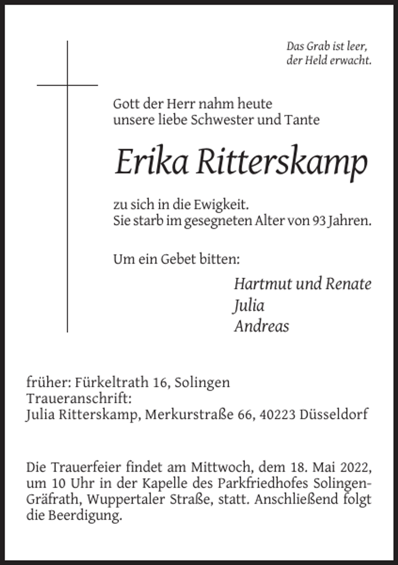 <p>Das Grab ist leer,<br />der Held erwacht.</p><p>Gott der Herr nahm heute<br />unsere liebe Schwester und Tante</p><p>Erika Ritterskamp<br />zu sich in die Ewigkeit.<br />Sie starb im gesegneten Alter von 93 Jahren.<br />Um ein Gebet bitten:</p><p>Hartmut und Renate<br />Julia<br />Andreas</p><p>früher: Fürkeltrath 16, Solingen<br />Traueranschrift:<br />Julia Ritterskamp, Merkurstraße 66, 40223 Düsseldorf</p><p>Die Trauerfeier findet am Mittwoch, dem 18. Mai 2022,<br />um 10 Uhr in der Kapelle des Parkfriedhofes SolingenGräfrath, Wuppertaler Straße, statt. Anschließend folgt<br />die Beerdigung.</p>