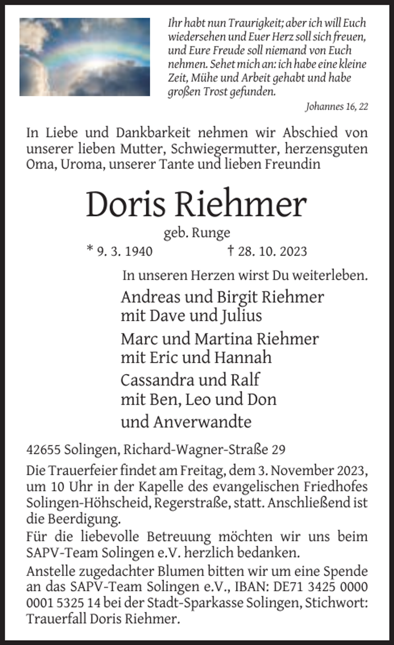 <p>Ihr habt nun Traurigkeit; aber ich will Euch<br />wiedersehen und Euer Herz soll sich freuen,<br />und Eure Freude soll niemand von Euch<br />nehmen. Sehet mich an: ich habe eine kleine<br />Zeit, Mühe und Arbeit gehabt und habe<br />großen Trost gefunden.<br />Johannes 16, 22</p><p>In Liebe und Dankbarkeit nehmen wir Abschied von<br />unserer lieben Mutter, Schwiegermutter, herzensguten<br />Oma, Uroma, unserer Tante und lieben Freundin</p><p>Doris Riehmer<br />* 9. 3. 1940</p><p>geb. Runge<br />† 28. 10. 2023</p><p>In unseren Herzen wirst Du weiterleben.</p><p>Andreas und Birgit Riehmer<br />mit Dave und Julius<br />Marc und Martina Riehmer<br />mit Eric und Hannah<br />Cassandra und Ralf<br />mit Ben, Leo und Don<br />und Anverwandte<br />42655 Solingen, Richard-Wagner-Straße 29<br />Die Trauerfeier findet am Freitag, dem 3. November 2023,<br />um 10 Uhr in der Kapelle des evangelischen Friedhofes<br />Solingen-Höhscheid, Regerstraße, statt. Anschließend ist<br />die Beerdigung.<br />Für die liebevolle Betreuung möchten wir uns beim<br />SAPV-Team Solingen e.V. herzlich bedanken.<br />Anstelle zugedachter Blumen bitten wir um eine Spende<br />an das SAPV-Team Solingen e.V., IBAN: DE71 3425 01 5325 14 bei der Stadt-Sparkasse Solingen, Stichwort:<br />Trauerfall Doris Riehmer.</p>